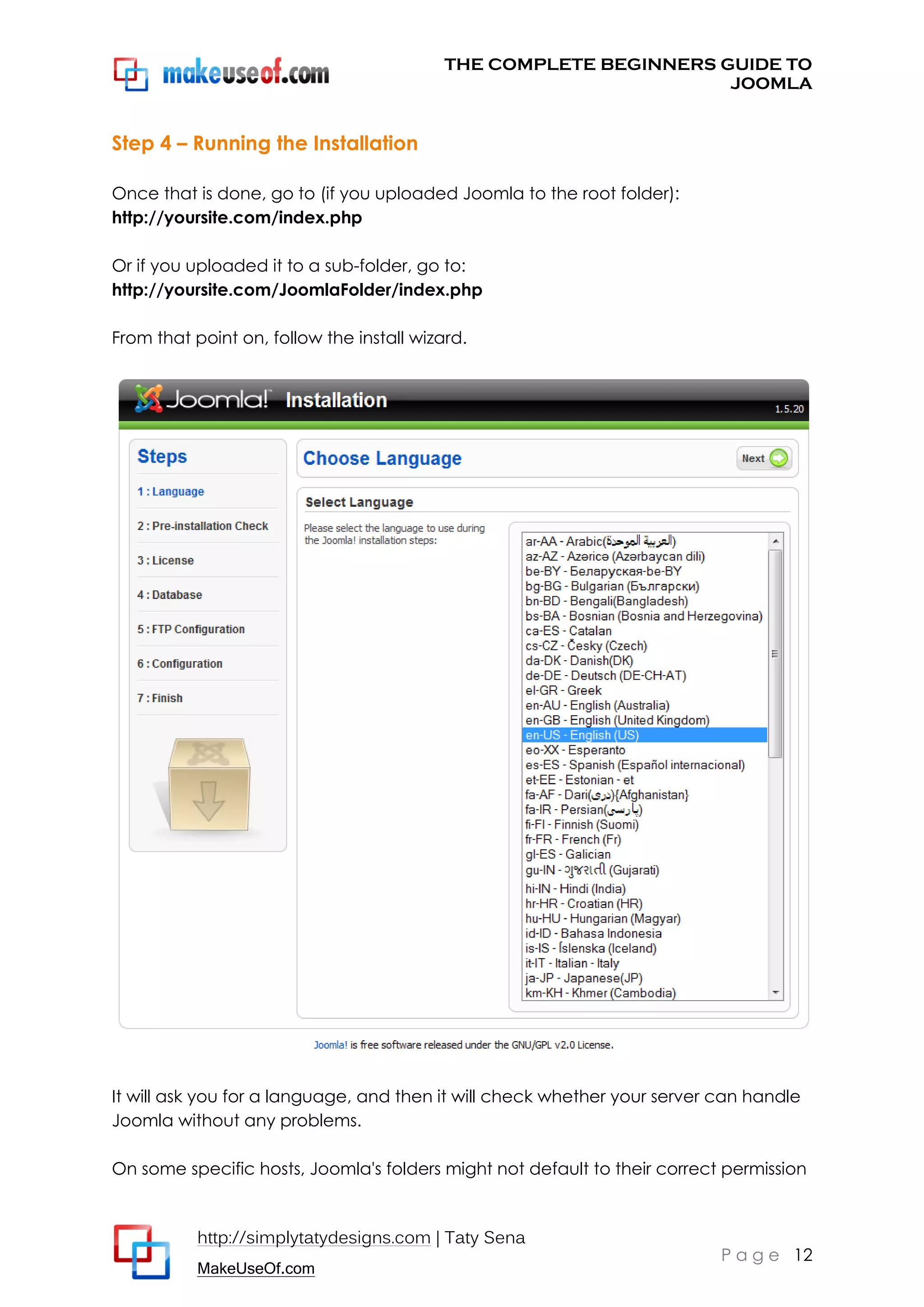 THE COMPLETE BEGINNERS GUIDE TO
JOOMLA

Step 4 – Running the Installation
Once that is done, go to (if you uploaded Joomla to the root folder):
http://yoursite.com/index.php
Or if you uploaded it to a sub-folder, go to:
http://yoursite.com/JoomlaFolder/index.php
From that point on, follow the install wizard.

It will ask you for a language, and then it will check whether your server can handle
Joomla without any problems.
On some specific hosts, Joomla's folders might not default to their correct permission

http://simplytatydesigns.com | Taty Sena
MakeUseOf.com

P a g e 12

 
