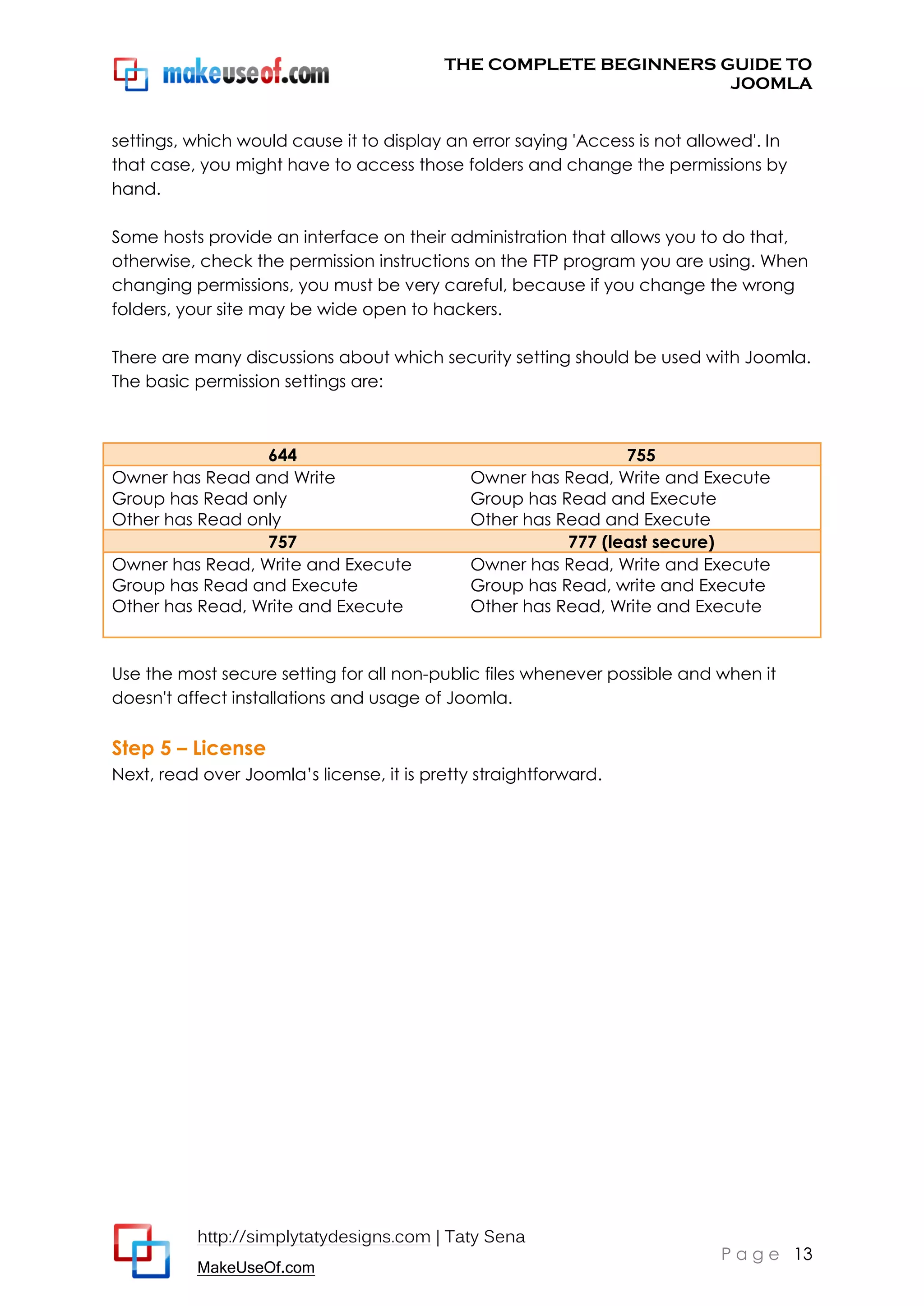 THE COMPLETE BEGINNERS GUIDE TO
JOOMLA
settings, which would cause it to display an error saying 'Access is not allowed'. In
that case, you might have to access those folders and change the permissions by
hand.
Some hosts provide an interface on their administration that allows you to do that,
otherwise, check the permission instructions on the FTP program you are using. When
changing permissions, you must be very careful, because if you change the wrong
folders, your site may be wide open to hackers.
There are many discussions about which security setting should be used with Joomla.
The basic permission settings are:

644
Owner has Read and Write
Group has Read only
Other has Read only
757
Owner has Read, Write and Execute
Group has Read and Execute
Other has Read, Write and Execute

755
Owner has Read, Write and Execute
Group has Read and Execute
Other has Read and Execute
777 (least secure)
Owner has Read, Write and Execute
Group has Read, write and Execute
Other has Read, Write and Execute

Use the most secure setting for all non-public files whenever possible and when it
doesn't affect installations and usage of Joomla.

Step 5 – License
Next, read over Joomla’s license, it is pretty straightforward.

http://simplytatydesigns.com | Taty Sena
MakeUseOf.com

P a g e 13

 