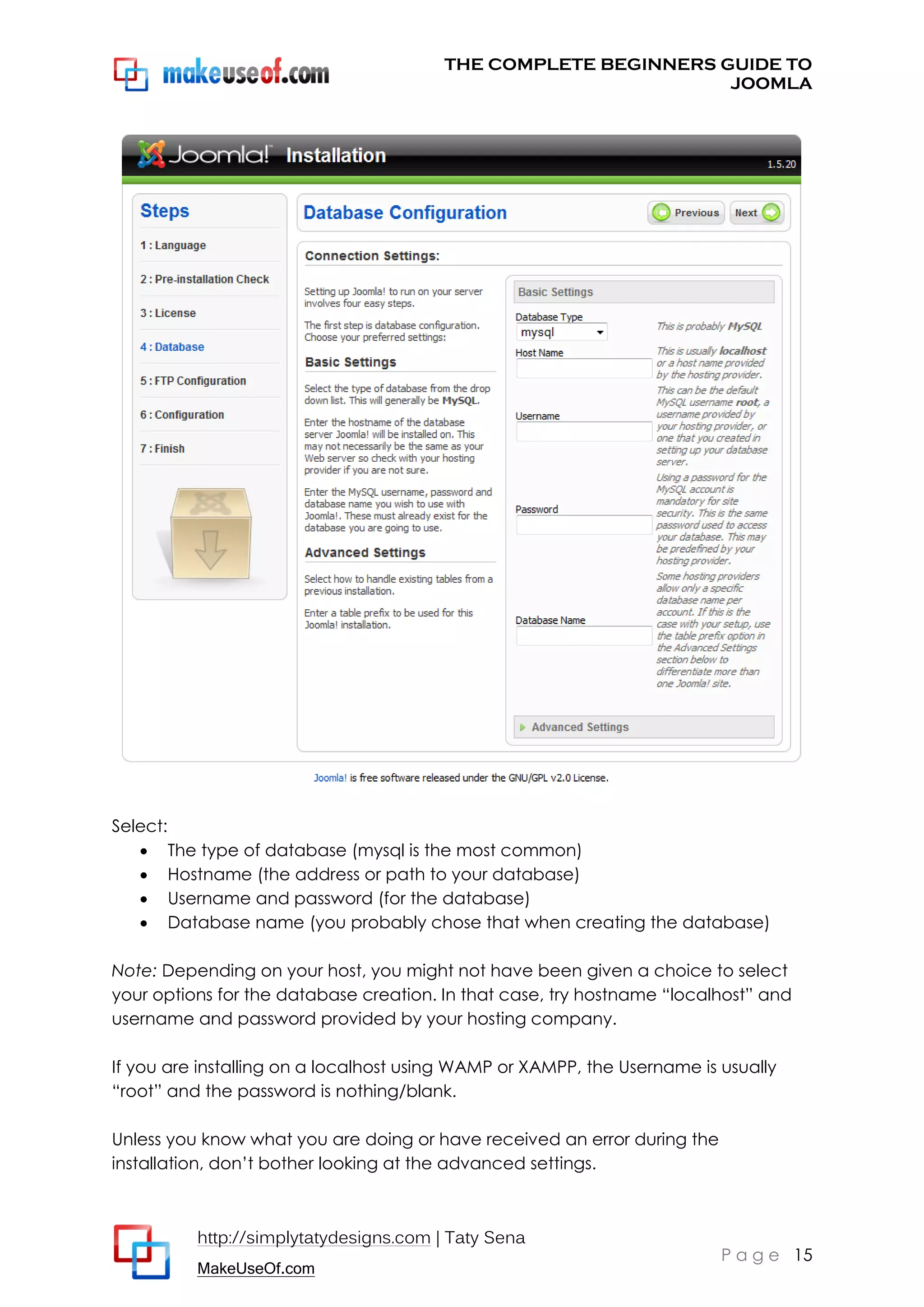 THE COMPLETE BEGINNERS GUIDE TO
JOOMLA

Select:
 The type of database (mysql is the most common)
 Hostname (the address or path to your database)
 Username and password (for the database)
 Database name (you probably chose that when creating the database)
Note: Depending on your host, you might not have been given a choice to select
your options for the database creation. In that case, try hostname “localhost” and
username and password provided by your hosting company.
If you are installing on a localhost using WAMP or XAMPP, the Username is usually
“root” and the password is nothing/blank.
Unless you know what you are doing or have received an error during the
installation, don’t bother looking at the advanced settings.

http://simplytatydesigns.com | Taty Sena
MakeUseOf.com

P a g e 15

 