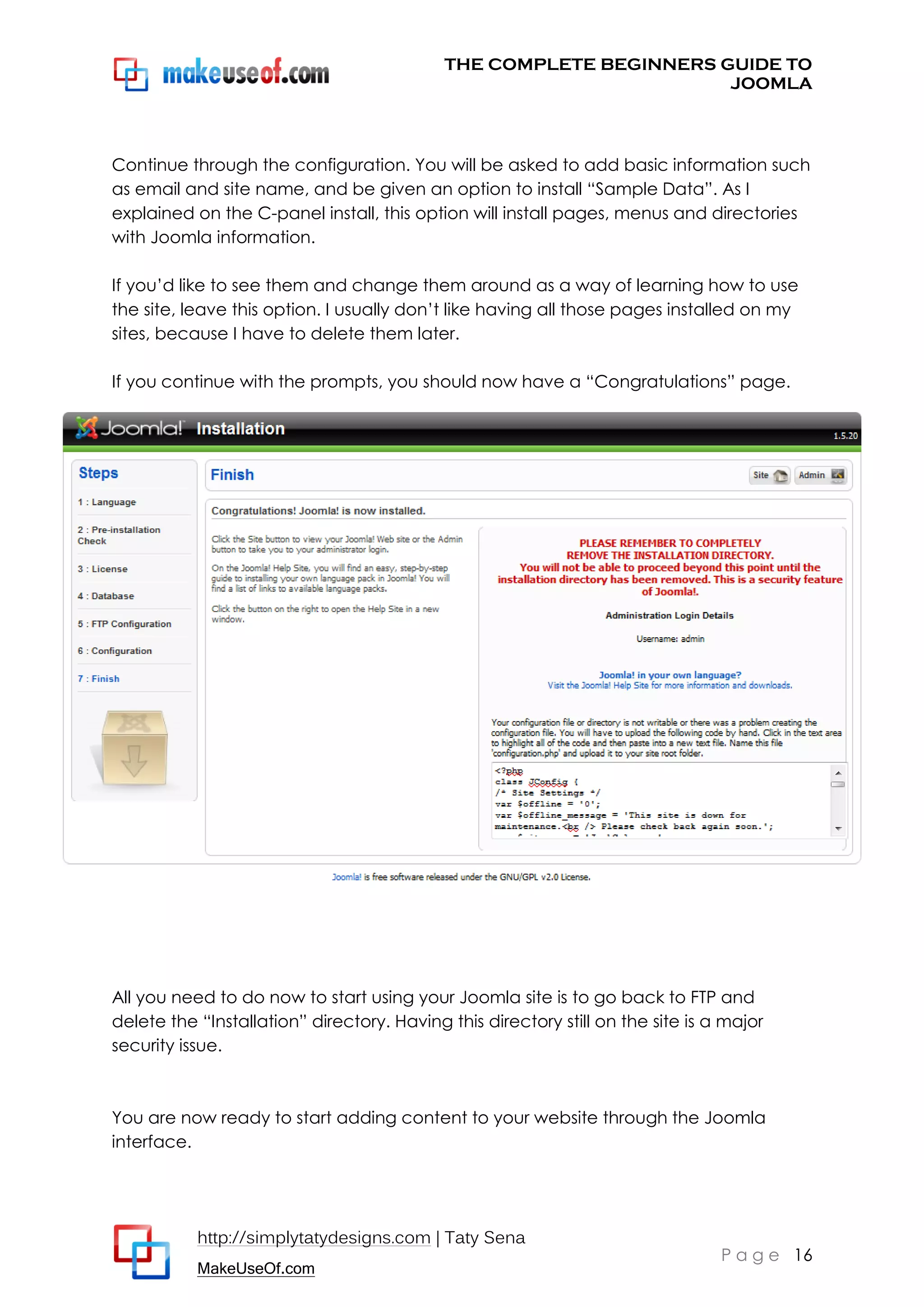 THE COMPLETE BEGINNERS GUIDE TO
JOOMLA

Continue through the configuration. You will be asked to add basic information such
as email and site name, and be given an option to install “Sample Data”. As I
explained on the C-panel install, this option will install pages, menus and directories
with Joomla information.
If you’d like to see them and change them around as a way of learning how to use
the site, leave this option. I usually don’t like having all those pages installed on my
sites, because I have to delete them later.
If you continue with the prompts, you should now have a “Congratulations” page.

All you need to do now to start using your Joomla site is to go back to FTP and
delete the “Installation” directory. Having this directory still on the site is a major
security issue.

You are now ready to start adding content to your website through the Joomla
interface.

http://simplytatydesigns.com | Taty Sena
MakeUseOf.com

P a g e 16

 