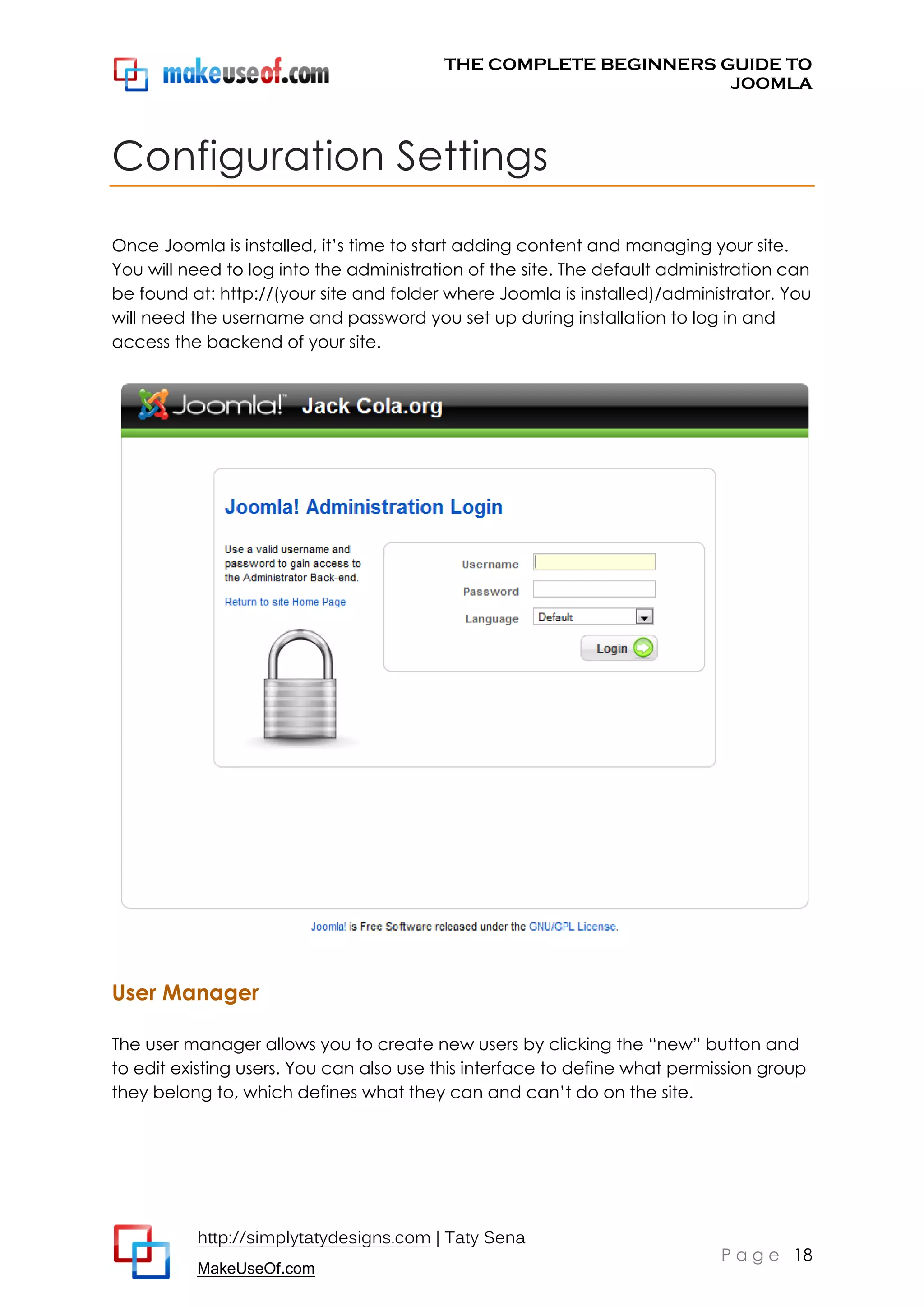 THE COMPLETE BEGINNERS GUIDE TO
JOOMLA

Configuration Settings
Once Joomla is installed, it’s time to start adding content and managing your site.
You will need to log into the administration of the site. The default administration can
be found at: http://(your site and folder where Joomla is installed)/administrator. You
will need the username and password you set up during installation to log in and
access the backend of your site.

User Manager
The user manager allows you to create new users by clicking the “new” button and
to edit existing users. You can also use this interface to define what permission group
they belong to, which defines what they can and can’t do on the site.

http://simplytatydesigns.com | Taty Sena
MakeUseOf.com

P a g e 18

 