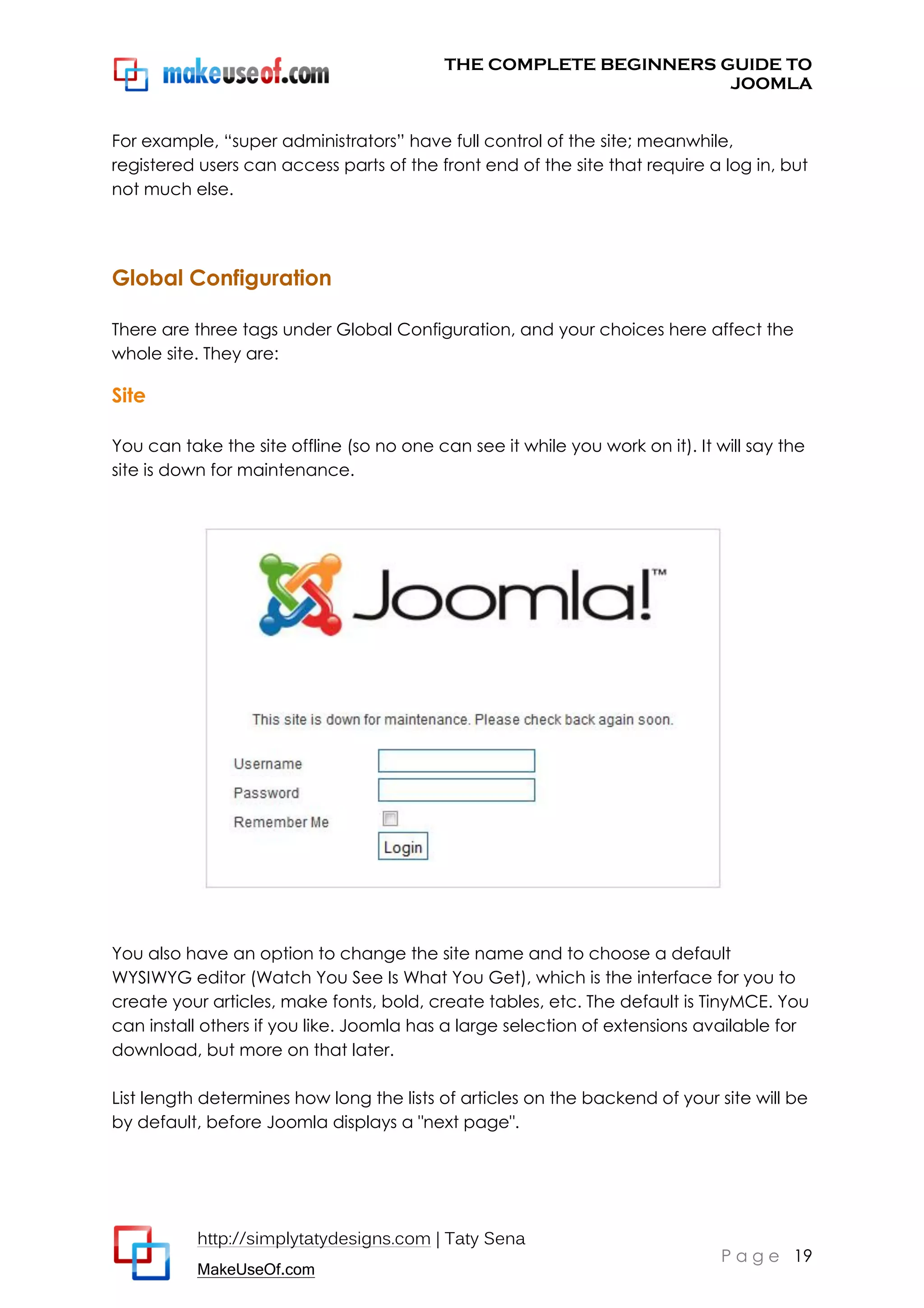 THE COMPLETE BEGINNERS GUIDE TO
JOOMLA
For example, “super administrators” have full control of the site; meanwhile,
registered users can access parts of the front end of the site that require a log in, but
not much else.

Global Configuration
There are three tags under Global Configuration, and your choices here affect the
whole site. They are:

Site
You can take the site offline (so no one can see it while you work on it). It will say the
site is down for maintenance.

You also have an option to change the site name and to choose a default
WYSIWYG editor (Watch You See Is What You Get), which is the interface for you to
create your articles, make fonts, bold, create tables, etc. The default is TinyMCE. You
can install others if you like. Joomla has a large selection of extensions available for
download, but more on that later.
List length determines how long the lists of articles on the backend of your site will be
by default, before Joomla displays a "next page".

http://simplytatydesigns.com | Taty Sena
MakeUseOf.com

P a g e 19

 
