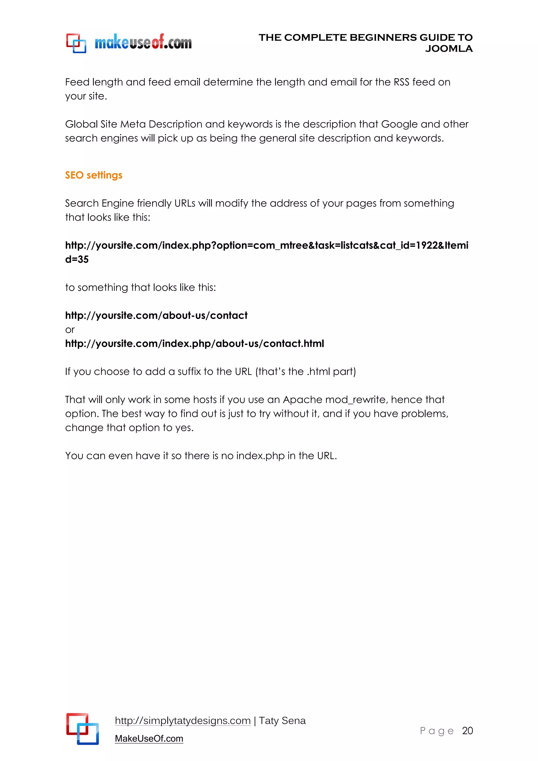 THE COMPLETE BEGINNERS GUIDE TO
JOOMLA
Feed length and feed email determine the length and email for the RSS feed on
your site.
Global Site Meta Description and keywords is the description that Google and other
search engines will pick up as being the general site description and keywords.
SEO settings
Search Engine friendly URLs will modify the address of your pages from something
that looks like this:
http://yoursite.com/index.php?option=com_mtree&task=listcats&cat_id=1922&Itemi
d=35
to something that looks like this:
http://yoursite.com/about-us/contact
or
http://yoursite.com/index.php/about-us/contact.html
If you choose to add a suffix to the URL (that’s the .html part)
That will only work in some hosts if you use an Apache mod_rewrite, hence that
option. The best way to find out is just to try without it, and if you have problems,
change that option to yes.
You can even have it so there is no index.php in the URL.

http://simplytatydesigns.com | Taty Sena
MakeUseOf.com

P a g e 20

 