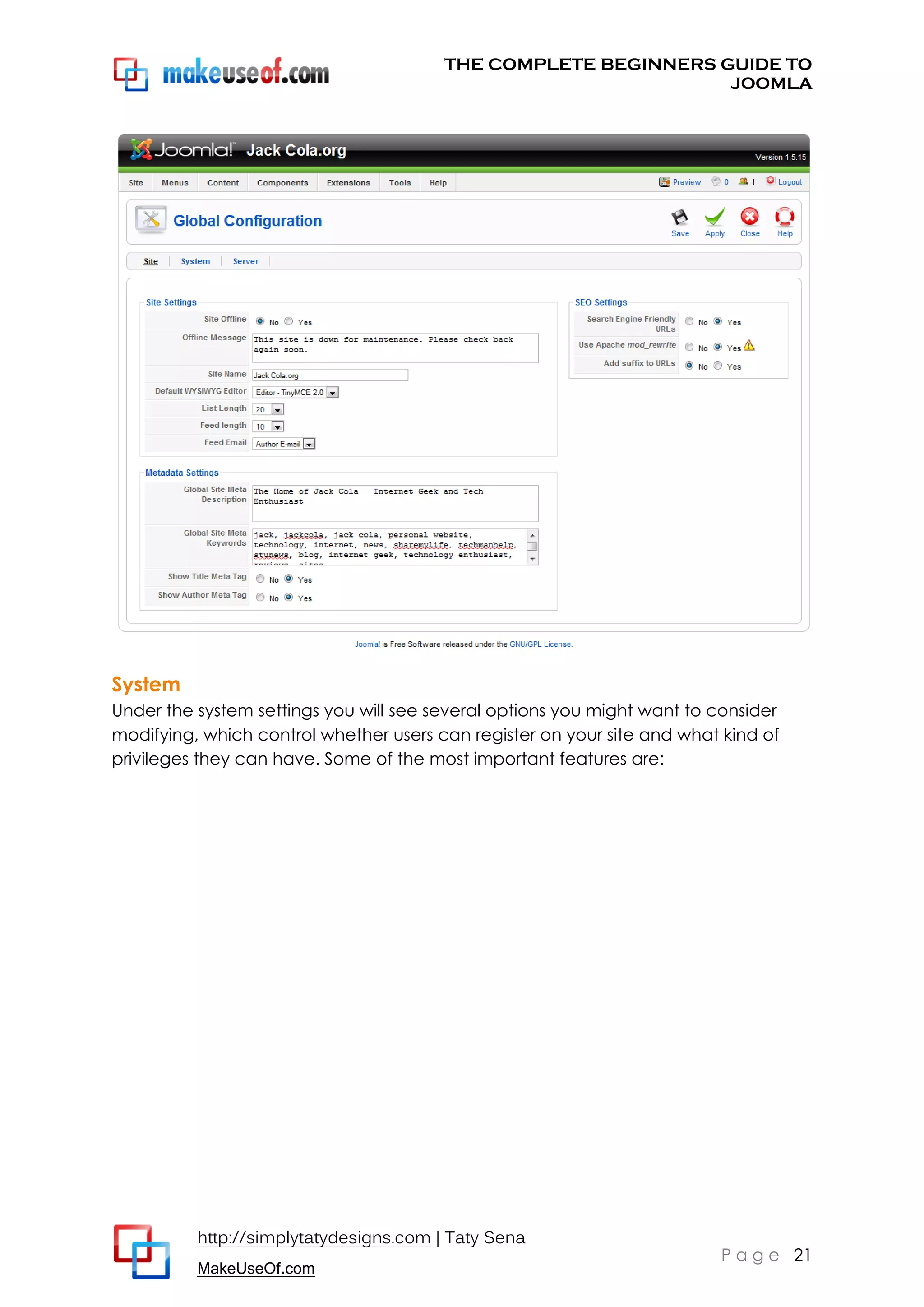 THE COMPLETE BEGINNERS GUIDE TO
JOOMLA

System
Under the system settings you will see several options you might want to consider
modifying, which control whether users can register on your site and what kind of
privileges they can have. Some of the most important features are:

http://simplytatydesigns.com | Taty Sena
MakeUseOf.com

P a g e 21

 