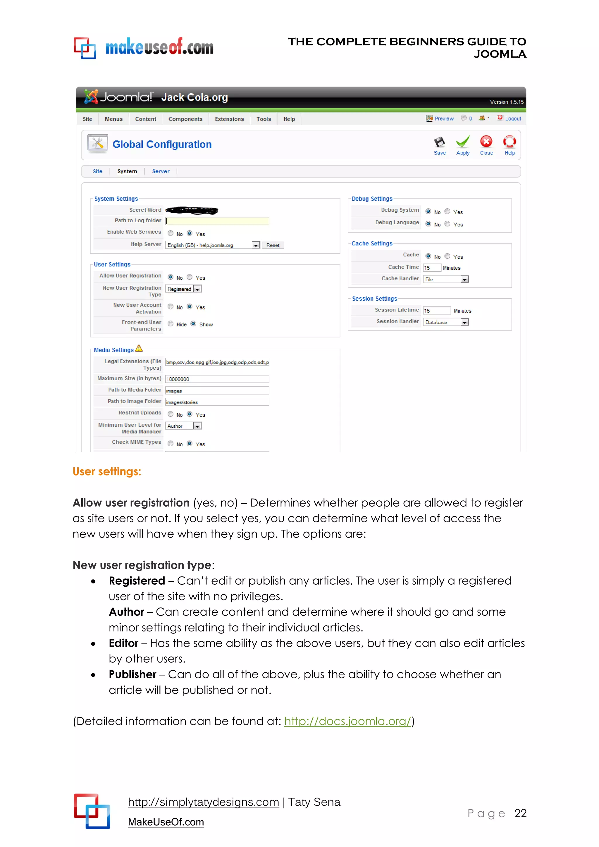 THE COMPLETE BEGINNERS GUIDE TO
JOOMLA

User settings:
Allow user registration (yes, no) – Determines whether people are allowed to register
as site users or not. If you select yes, you can determine what level of access the
new users will have when they sign up. The options are:
New user registration type:
 Registered – Can’t edit or publish any articles. The user is simply a registered
user of the site with no privileges.
Author – Can create content and determine where it should go and some
minor settings relating to their individual articles.
 Editor – Has the same ability as the above users, but they can also edit articles
by other users.
 Publisher – Can do all of the above, plus the ability to choose whether an
article will be published or not.
(Detailed information can be found at: http://docs.joomla.org/)

http://simplytatydesigns.com | Taty Sena
MakeUseOf.com

P a g e 22

 