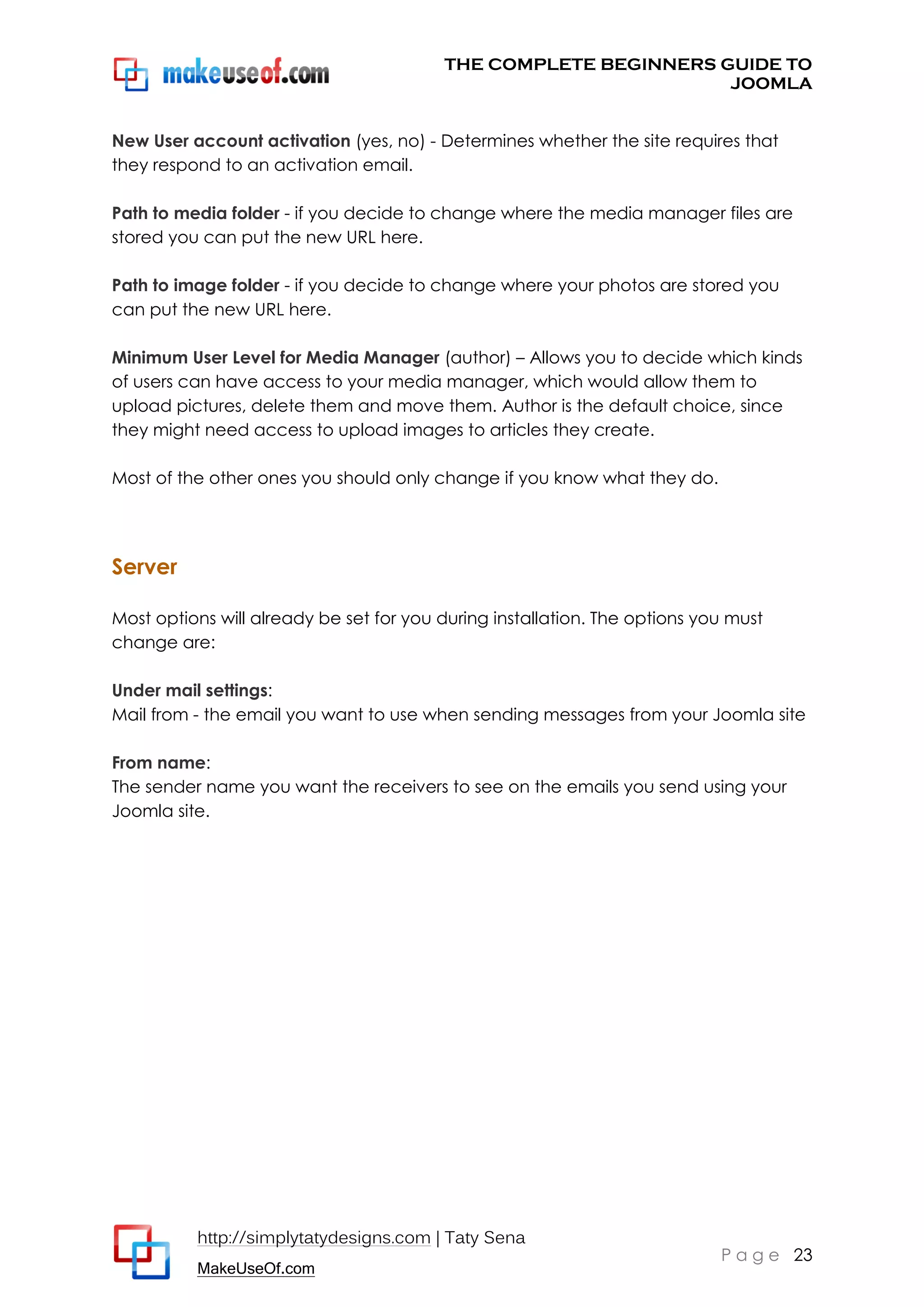 THE COMPLETE BEGINNERS GUIDE TO
JOOMLA
New User account activation (yes, no) - Determines whether the site requires that
they respond to an activation email.
Path to media folder - if you decide to change where the media manager files are
stored you can put the new URL here.
Path to image folder - if you decide to change where your photos are stored you
can put the new URL here.
Minimum User Level for Media Manager (author) – Allows you to decide which kinds
of users can have access to your media manager, which would allow them to
upload pictures, delete them and move them. Author is the default choice, since
they might need access to upload images to articles they create.
Most of the other ones you should only change if you know what they do.

Server
Most options will already be set for you during installation. The options you must
change are:
Under mail settings:
Mail from - the email you want to use when sending messages from your Joomla site
From name:
The sender name you want the receivers to see on the emails you send using your
Joomla site.

http://simplytatydesigns.com | Taty Sena
MakeUseOf.com

P a g e 23

 