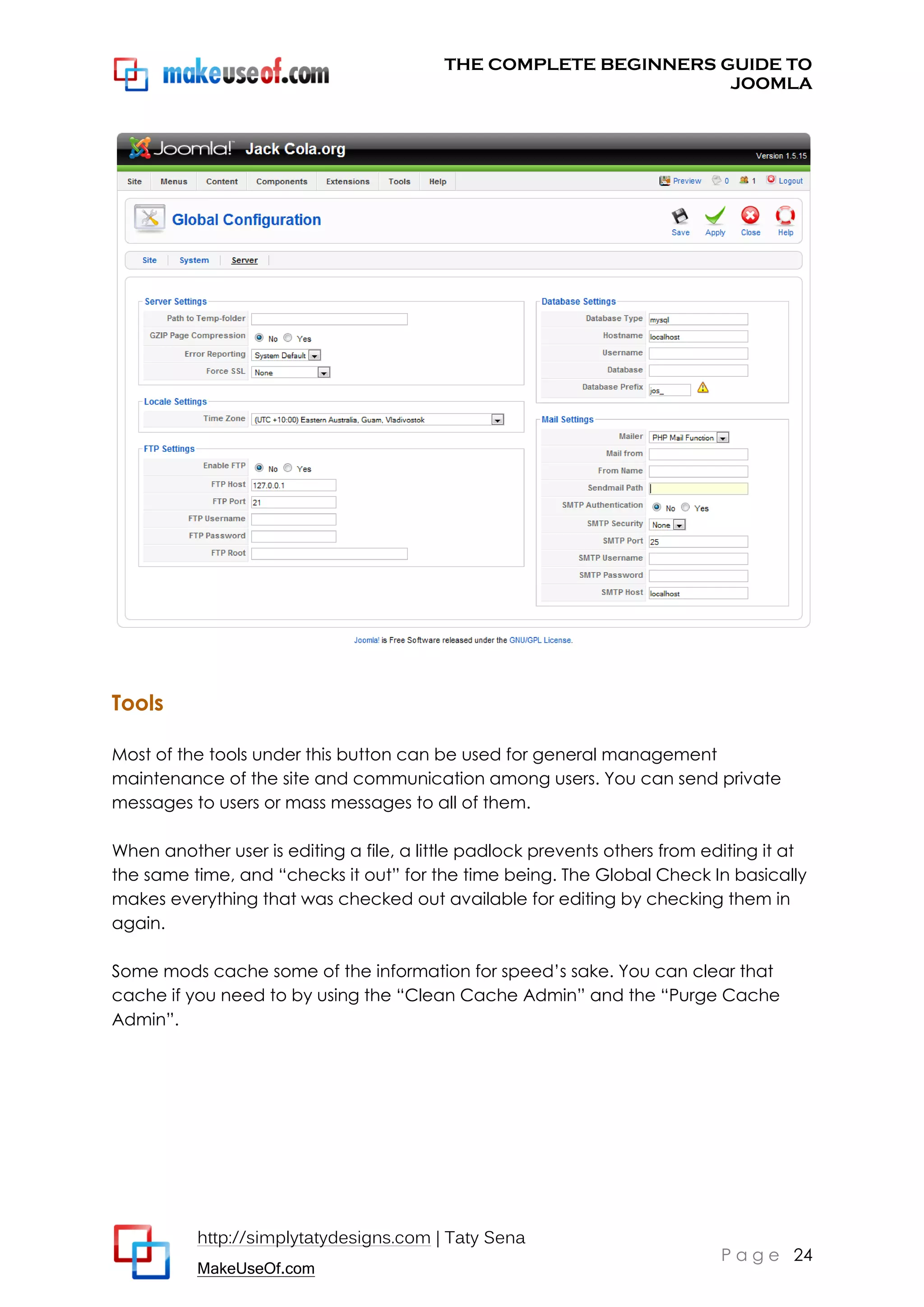 THE COMPLETE BEGINNERS GUIDE TO
JOOMLA

Tools
Most of the tools under this button can be used for general management
maintenance of the site and communication among users. You can send private
messages to users or mass messages to all of them.
When another user is editing a file, a little padlock prevents others from editing it at
the same time, and “checks it out” for the time being. The Global Check In basically
makes everything that was checked out available for editing by checking them in
again.
Some mods cache some of the information for speed’s sake. You can clear that
cache if you need to by using the “Clean Cache Admin” and the “Purge Cache
Admin”.

http://simplytatydesigns.com | Taty Sena
MakeUseOf.com

P a g e 24

 