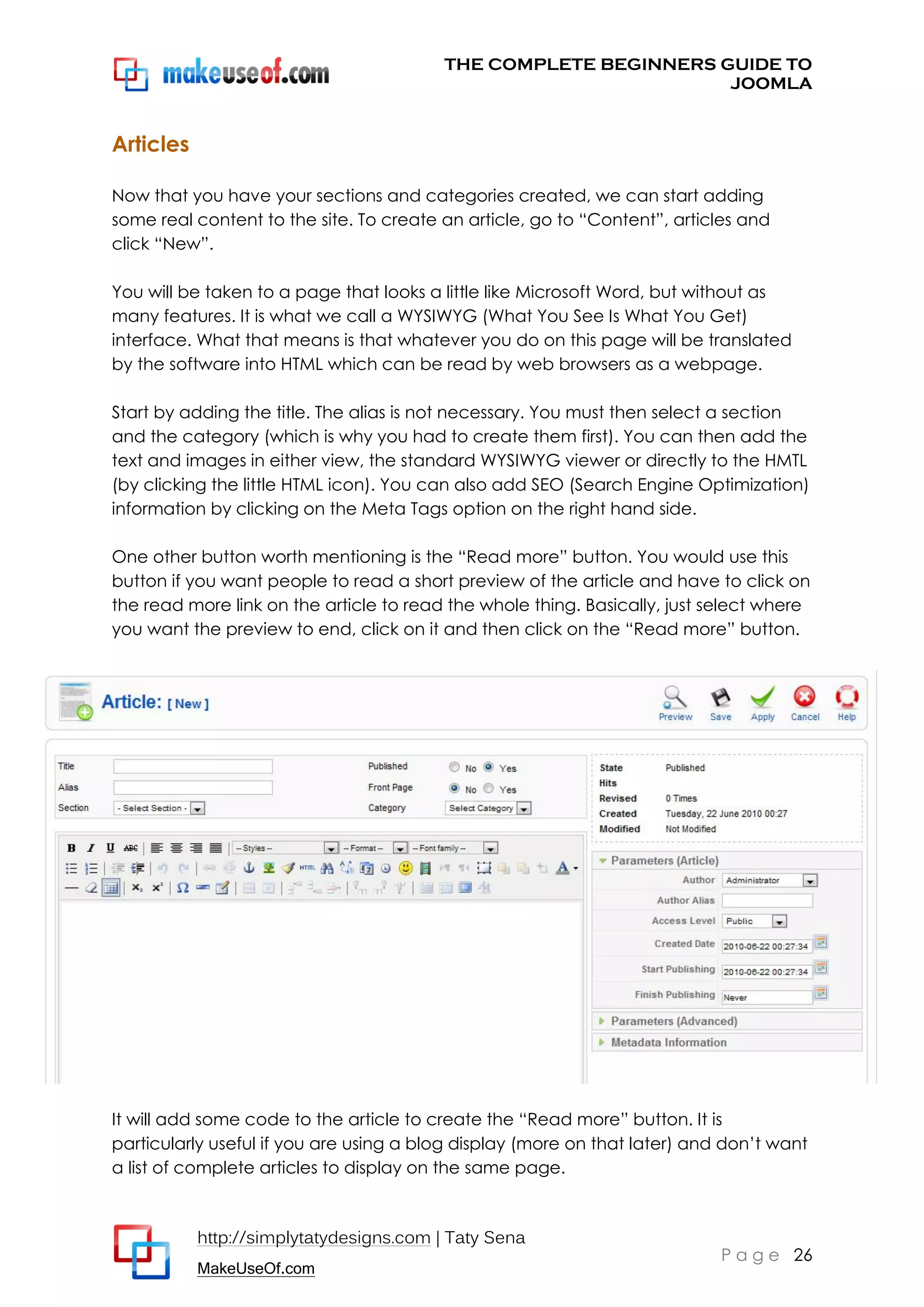 THE COMPLETE BEGINNERS GUIDE TO
JOOMLA

Articles
Now that you have your sections and categories created, we can start adding
some real content to the site. To create an article, go to “Content”, articles and
click “New”.
You will be taken to a page that looks a little like Microsoft Word, but without as
many features. It is what we call a WYSIWYG (What You See Is What You Get)
interface. What that means is that whatever you do on this page will be translated
by the software into HTML which can be read by web browsers as a webpage.
Start by adding the title. The alias is not necessary. You must then select a section
and the category (which is why you had to create them first). You can then add the
text and images in either view, the standard WYSIWYG viewer or directly to the HMTL
(by clicking the little HTML icon). You can also add SEO (Search Engine Optimization)
information by clicking on the Meta Tags option on the right hand side.
One other button worth mentioning is the “Read more” button. You would use this
button if you want people to read a short preview of the article and have to click on
the read more link on the article to read the whole thing. Basically, just select where
you want the preview to end, click on it and then click on the “Read more” button.

It will add some code to the article to create the “Read more” button. It is
particularly useful if you are using a blog display (more on that later) and don’t want
a list of complete articles to display on the same page.

http://simplytatydesigns.com | Taty Sena
MakeUseOf.com

P a g e 26

 