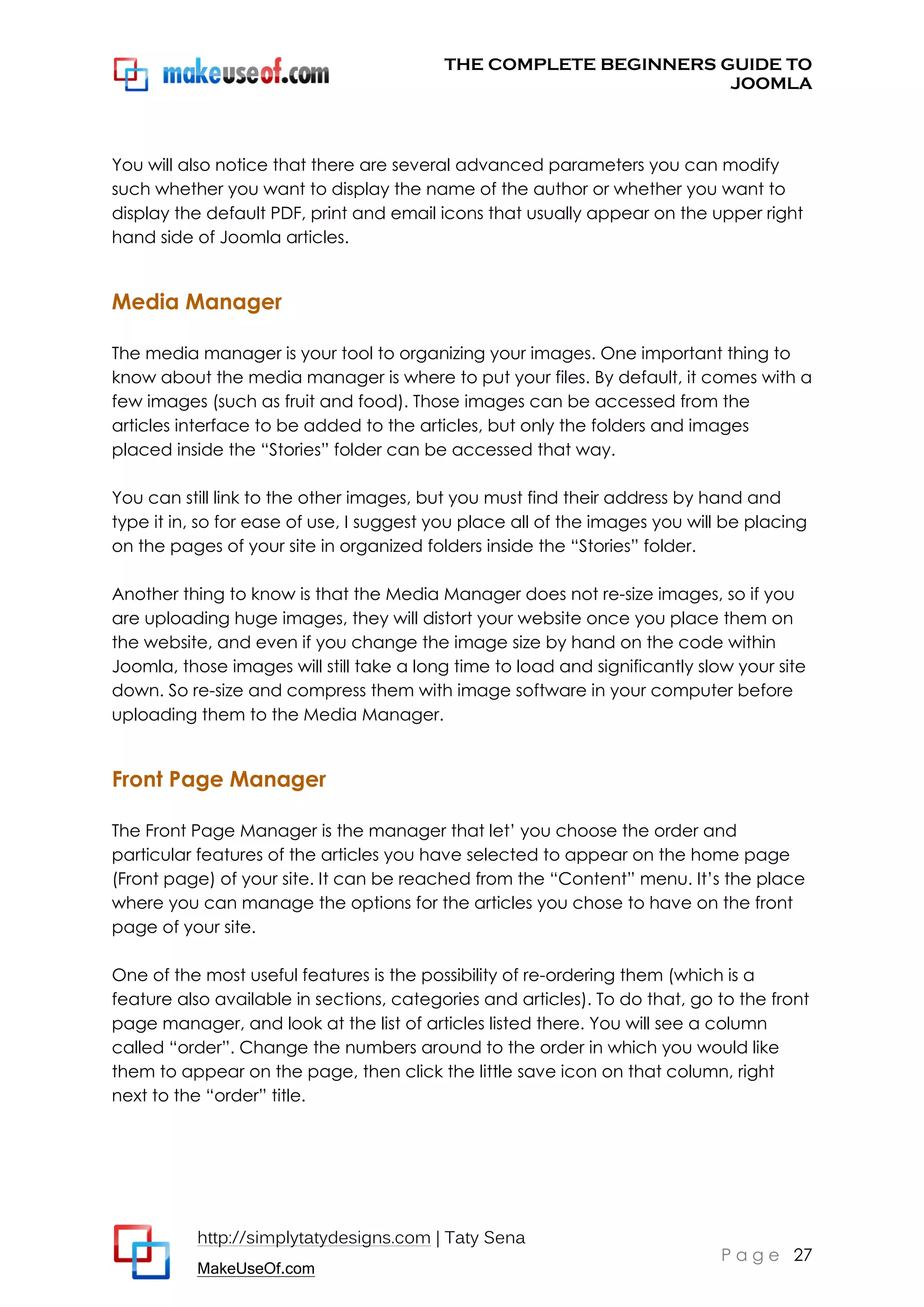 THE COMPLETE BEGINNERS GUIDE TO
JOOMLA

You will also notice that there are several advanced parameters you can modify
such whether you want to display the name of the author or whether you want to
display the default PDF, print and email icons that usually appear on the upper right
hand side of Joomla articles.

Media Manager
The media manager is your tool to organizing your images. One important thing to
know about the media manager is where to put your files. By default, it comes with a
few images (such as fruit and food). Those images can be accessed from the
articles interface to be added to the articles, but only the folders and images
placed inside the “Stories” folder can be accessed that way.
You can still link to the other images, but you must find their address by hand and
type it in, so for ease of use, I suggest you place all of the images you will be placing
on the pages of your site in organized folders inside the “Stories” folder.
Another thing to know is that the Media Manager does not re-size images, so if you
are uploading huge images, they will distort your website once you place them on
the website, and even if you change the image size by hand on the code within
Joomla, those images will still take a long time to load and significantly slow your site
down. So re-size and compress them with image software in your computer before
uploading them to the Media Manager.

Front Page Manager
The Front Page Manager is the manager that let’ you choose the order and
particular features of the articles you have selected to appear on the home page
(Front page) of your site. It can be reached from the “Content” menu. It’s the place
where you can manage the options for the articles you chose to have on the front
page of your site.
One of the most useful features is the possibility of re-ordering them (which is a
feature also available in sections, categories and articles). To do that, go to the front
page manager, and look at the list of articles listed there. You will see a column
called “order”. Change the numbers around to the order in which you would like
them to appear on the page, then click the little save icon on that column, right
next to the “order” title.

http://simplytatydesigns.com | Taty Sena
MakeUseOf.com

P a g e 27

 