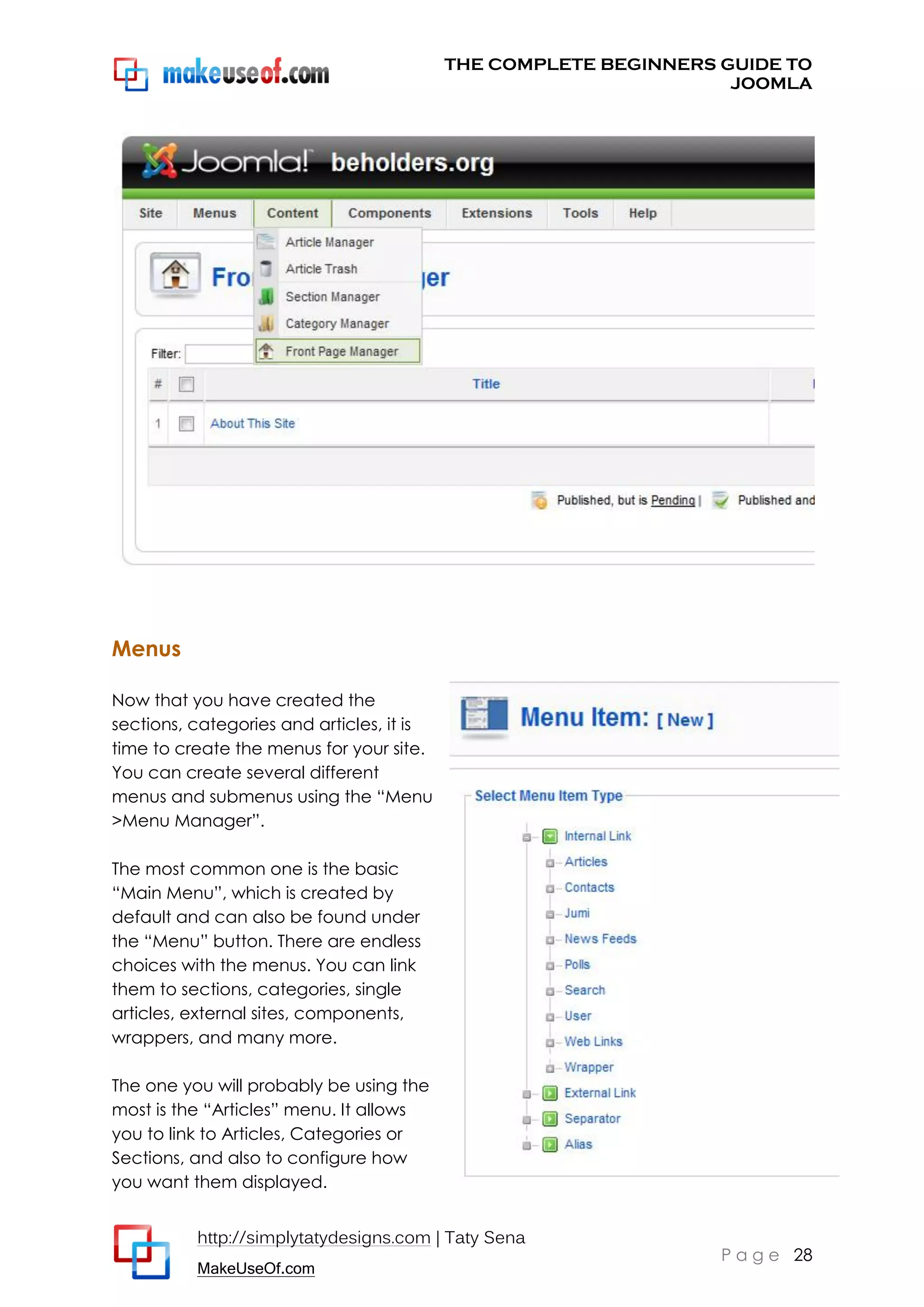 THE COMPLETE BEGINNERS GUIDE TO
JOOMLA

Menus
Now that you have created the
sections, categories and articles, it is
time to create the menus for your site.
You can create several different
menus and submenus using the “Menu
>Menu Manager”.
The most common one is the basic
“Main Menu”, which is created by
default and can also be found under
the “Menu” button. There are endless
choices with the menus. You can link
them to sections, categories, single
articles, external sites, components,
wrappers, and many more.
The one you will probably be using the
most is the “Articles” menu. It allows
you to link to Articles, Categories or
Sections, and also to configure how
you want them displayed.
http://simplytatydesigns.com | Taty Sena
MakeUseOf.com

P a g e 28

 