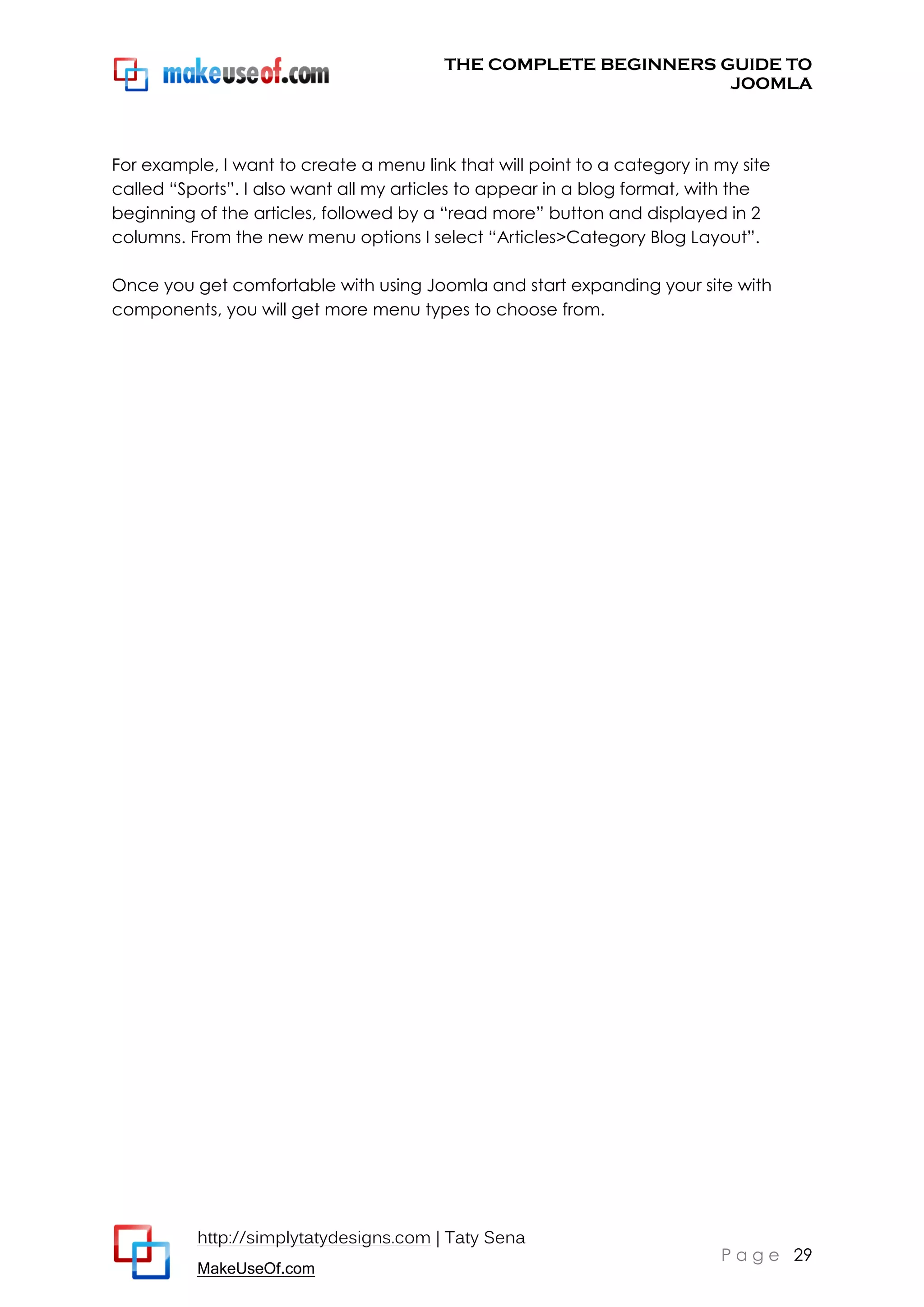 THE COMPLETE BEGINNERS GUIDE TO
JOOMLA

For example, I want to create a menu link that will point to a category in my site
called “Sports”. I also want all my articles to appear in a blog format, with the
beginning of the articles, followed by a “read more” button and displayed in 2
columns. From the new menu options I select “Articles>Category Blog Layout”.
Once you get comfortable with using Joomla and start expanding your site with
components, you will get more menu types to choose from.

http://simplytatydesigns.com | Taty Sena
MakeUseOf.com

P a g e 29

 