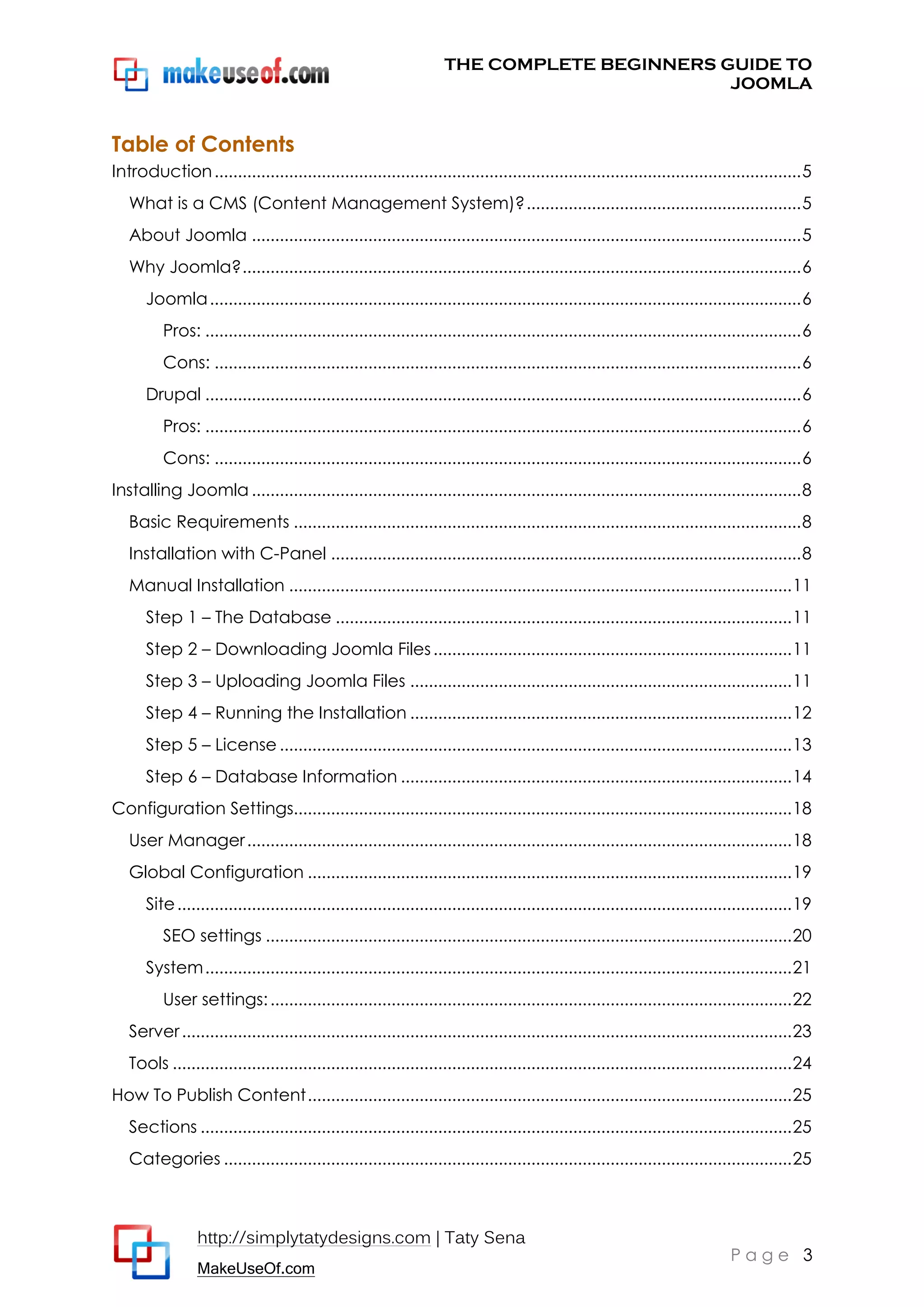THE COMPLETE BEGINNERS GUIDE TO
JOOMLA

Table of Contents
Introduction .............................................................................................................................. 5
What is a CMS (Content Management System)? ........................................................... 5
About Joomla ...................................................................................................................... 5
Why Joomla? ........................................................................................................................ 6
Joomla ............................................................................................................................... 6
Pros: ................................................................................................................................ 6
Cons: .............................................................................................................................. 6
Drupal ................................................................................................................................ 6
Pros: ................................................................................................................................ 6
Cons: .............................................................................................................................. 6
Installing Joomla ...................................................................................................................... 8
Basic Requirements ............................................................................................................. 8
Installation with C-Panel ..................................................................................................... 8
Manual Installation ............................................................................................................ 11
Step 1 – The Database .................................................................................................. 11
Step 2 – Downloading Joomla Files ............................................................................. 11
Step 3 – Uploading Joomla Files .................................................................................. 11
Step 4 – Running the Installation .................................................................................. 12
Step 5 – License .............................................................................................................. 13
Step 6 – Database Information .................................................................................... 14
Configuration Settings........................................................................................................... 18
User Manager ..................................................................................................................... 18
Global Configuration ........................................................................................................ 19
Site .................................................................................................................................... 19
SEO settings ................................................................................................................. 20
System .............................................................................................................................. 21
User settings: ................................................................................................................ 22
Server ................................................................................................................................... 23
Tools ..................................................................................................................................... 24
How To Publish Content ........................................................................................................ 25
Sections ............................................................................................................................... 25
Categories .......................................................................................................................... 25

http://simplytatydesigns.com | Taty Sena
MakeUseOf.com

Page 3

 