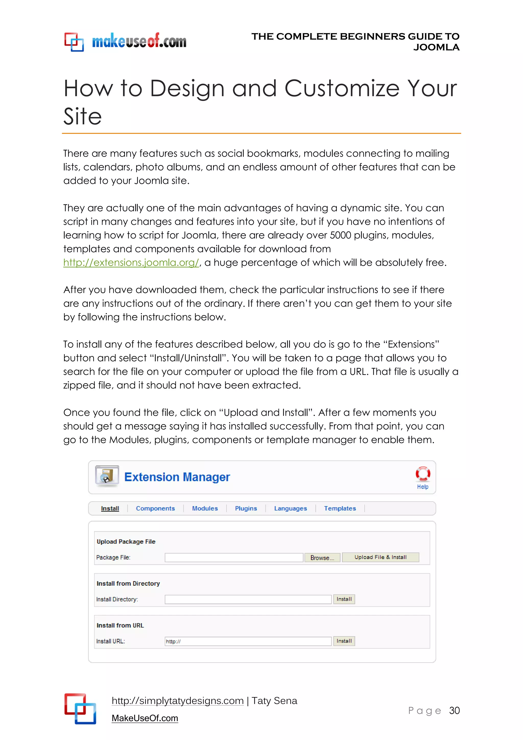 THE COMPLETE BEGINNERS GUIDE TO
JOOMLA

How to Design and Customize Your
Site
There are many features such as social bookmarks, modules connecting to mailing
lists, calendars, photo albums, and an endless amount of other features that can be
added to your Joomla site.
They are actually one of the main advantages of having a dynamic site. You can
script in many changes and features into your site, but if you have no intentions of
learning how to script for Joomla, there are already over 5000 plugins, modules,
templates and components available for download from
http://extensions.joomla.org/, a huge percentage of which will be absolutely free.
After you have downloaded them, check the particular instructions to see if there
are any instructions out of the ordinary. If there aren’t you can get them to your site
by following the instructions below.
To install any of the features described below, all you do is go to the “Extensions”
button and select “Install/Uninstall”. You will be taken to a page that allows you to
search for the file on your computer or upload the file from a URL. That file is usually a
zipped file, and it should not have been extracted.
Once you found the file, click on “Upload and Install”. After a few moments you
should get a message saying it has installed successfully. From that point, you can
go to the Modules, plugins, components or template manager to enable them.

http://simplytatydesigns.com | Taty Sena
MakeUseOf.com

P a g e 30

 