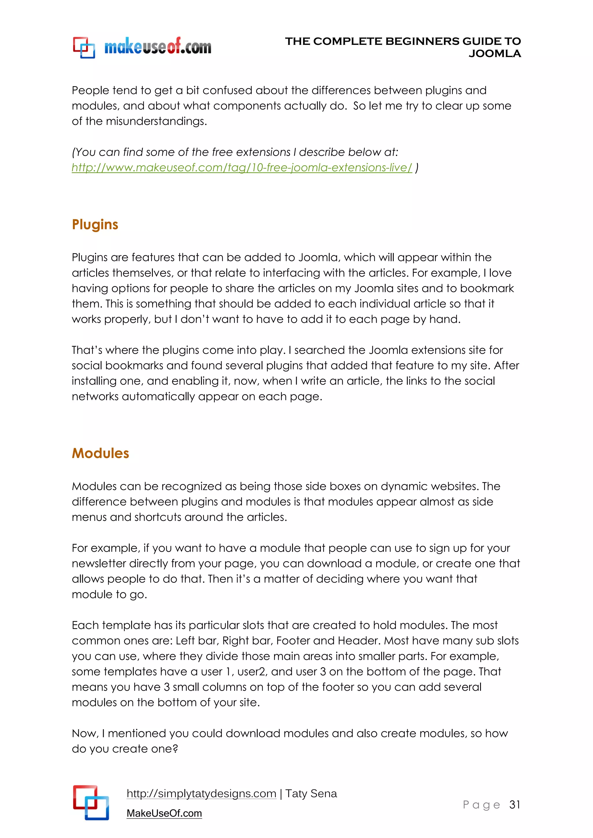 THE COMPLETE BEGINNERS GUIDE TO
JOOMLA
People tend to get a bit confused about the differences between plugins and
modules, and about what components actually do. So let me try to clear up some
of the misunderstandings.
(You can find some of the free extensions I describe below at:
http://www.makeuseof.com/tag/10-free-joomla-extensions-live/ )

Plugins
Plugins are features that can be added to Joomla, which will appear within the
articles themselves, or that relate to interfacing with the articles. For example, I love
having options for people to share the articles on my Joomla sites and to bookmark
them. This is something that should be added to each individual article so that it
works properly, but I don’t want to have to add it to each page by hand.
That’s where the plugins come into play. I searched the Joomla extensions site for
social bookmarks and found several plugins that added that feature to my site. After
installing one, and enabling it, now, when I write an article, the links to the social
networks automatically appear on each page.

Modules
Modules can be recognized as being those side boxes on dynamic websites. The
difference between plugins and modules is that modules appear almost as side
menus and shortcuts around the articles.
For example, if you want to have a module that people can use to sign up for your
newsletter directly from your page, you can download a module, or create one that
allows people to do that. Then it’s a matter of deciding where you want that
module to go.
Each template has its particular slots that are created to hold modules. The most
common ones are: Left bar, Right bar, Footer and Header. Most have many sub slots
you can use, where they divide those main areas into smaller parts. For example,
some templates have a user 1, user2, and user 3 on the bottom of the page. That
means you have 3 small columns on top of the footer so you can add several
modules on the bottom of your site.
Now, I mentioned you could download modules and also create modules, so how
do you create one?

http://simplytatydesigns.com | Taty Sena
MakeUseOf.com

P a g e 31

 