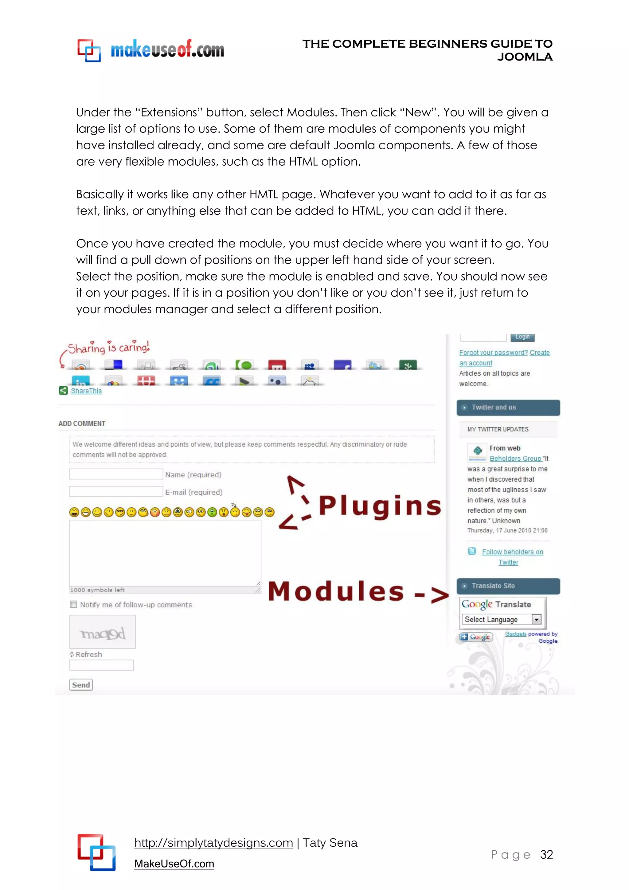 THE COMPLETE BEGINNERS GUIDE TO
JOOMLA

Under the “Extensions” button, select Modules. Then click “New”. You will be given a
large list of options to use. Some of them are modules of components you might
have installed already, and some are default Joomla components. A few of those
are very flexible modules, such as the HTML option.
Basically it works like any other HMTL page. Whatever you want to add to it as far as
text, links, or anything else that can be added to HTML, you can add it there.
Once you have created the module, you must decide where you want it to go. You
will find a pull down of positions on the upper left hand side of your screen.
Select the position, make sure the module is enabled and save. You should now see
it on your pages. If it is in a position you don’t like or you don’t see it, just return to
your modules manager and select a different position.

http://simplytatydesigns.com | Taty Sena
MakeUseOf.com

P a g e 32

 