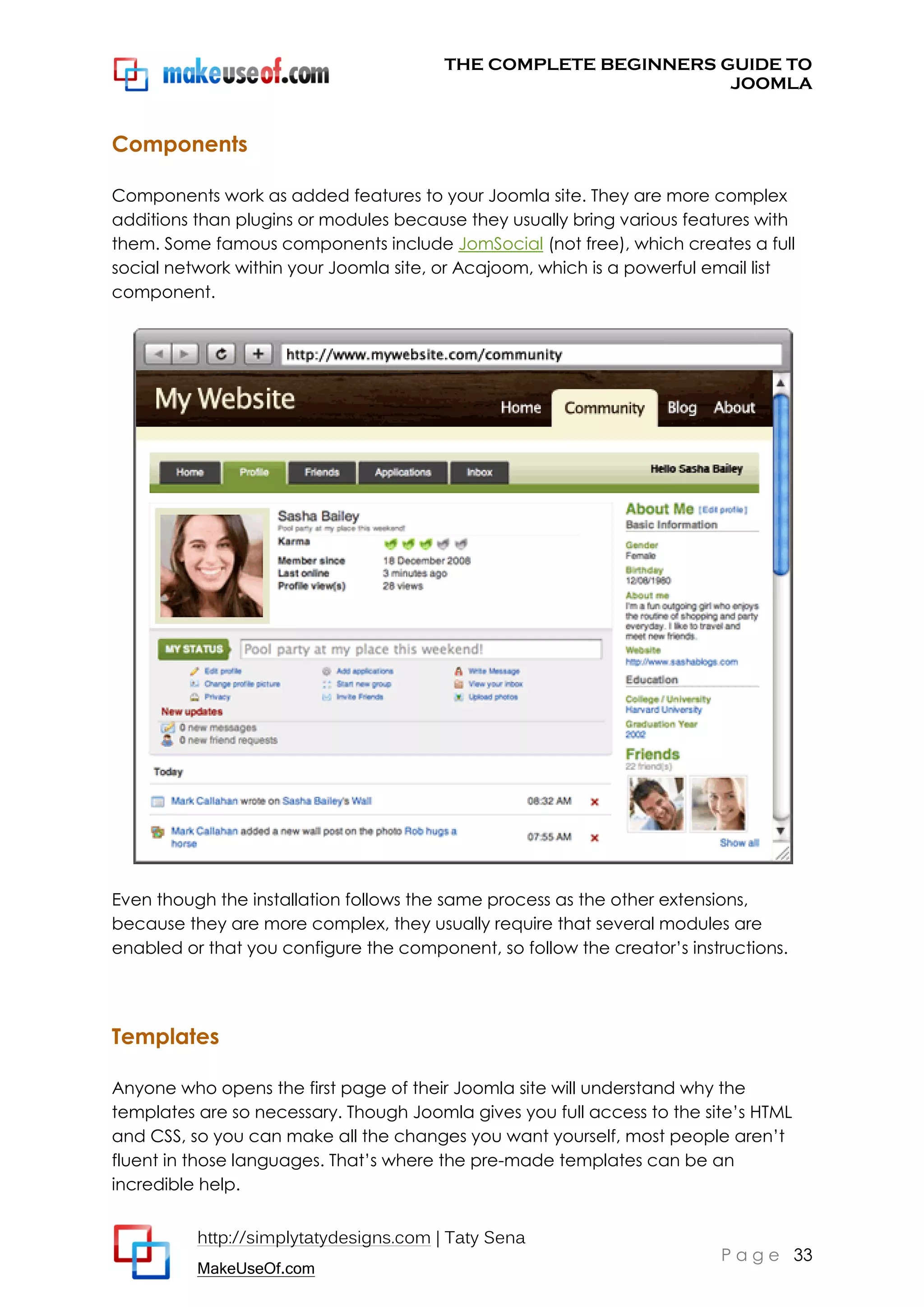 THE COMPLETE BEGINNERS GUIDE TO
JOOMLA

Components
Components work as added features to your Joomla site. They are more complex
additions than plugins or modules because they usually bring various features with
them. Some famous components include JomSocial (not free), which creates a full
social network within your Joomla site, or Acajoom, which is a powerful email list
component.

Even though the installation follows the same process as the other extensions,
because they are more complex, they usually require that several modules are
enabled or that you configure the component, so follow the creator’s instructions.

Templates
Anyone who opens the first page of their Joomla site will understand why the
templates are so necessary. Though Joomla gives you full access to the site’s HTML
and CSS, so you can make all the changes you want yourself, most people aren’t
fluent in those languages. That’s where the pre-made templates can be an
incredible help.
http://simplytatydesigns.com | Taty Sena
MakeUseOf.com

P a g e 33

 