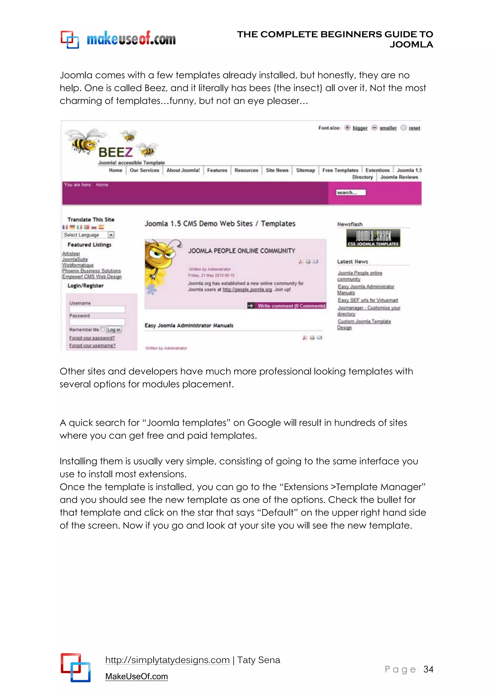 THE COMPLETE BEGINNERS GUIDE TO
JOOMLA
Joomla comes with a few templates already installed, but honestly, they are no
help. One is called Beez, and it literally has bees (the insect) all over it. Not the most
charming of templates…funny, but not an eye pleaser…

Other sites and developers have much more professional looking templates with
several options for modules placement.

A quick search for “Joomla templates” on Google will result in hundreds of sites
where you can get free and paid templates.
Installing them is usually very simple, consisting of going to the same interface you
use to install most extensions.
Once the template is installed, you can go to the “Extensions >Template Manager”
and you should see the new template as one of the options. Check the bullet for
that template and click on the star that says “Default” on the upper right hand side
of the screen. Now if you go and look at your site you will see the new template.

http://simplytatydesigns.com | Taty Sena
MakeUseOf.com

P a g e 34

 