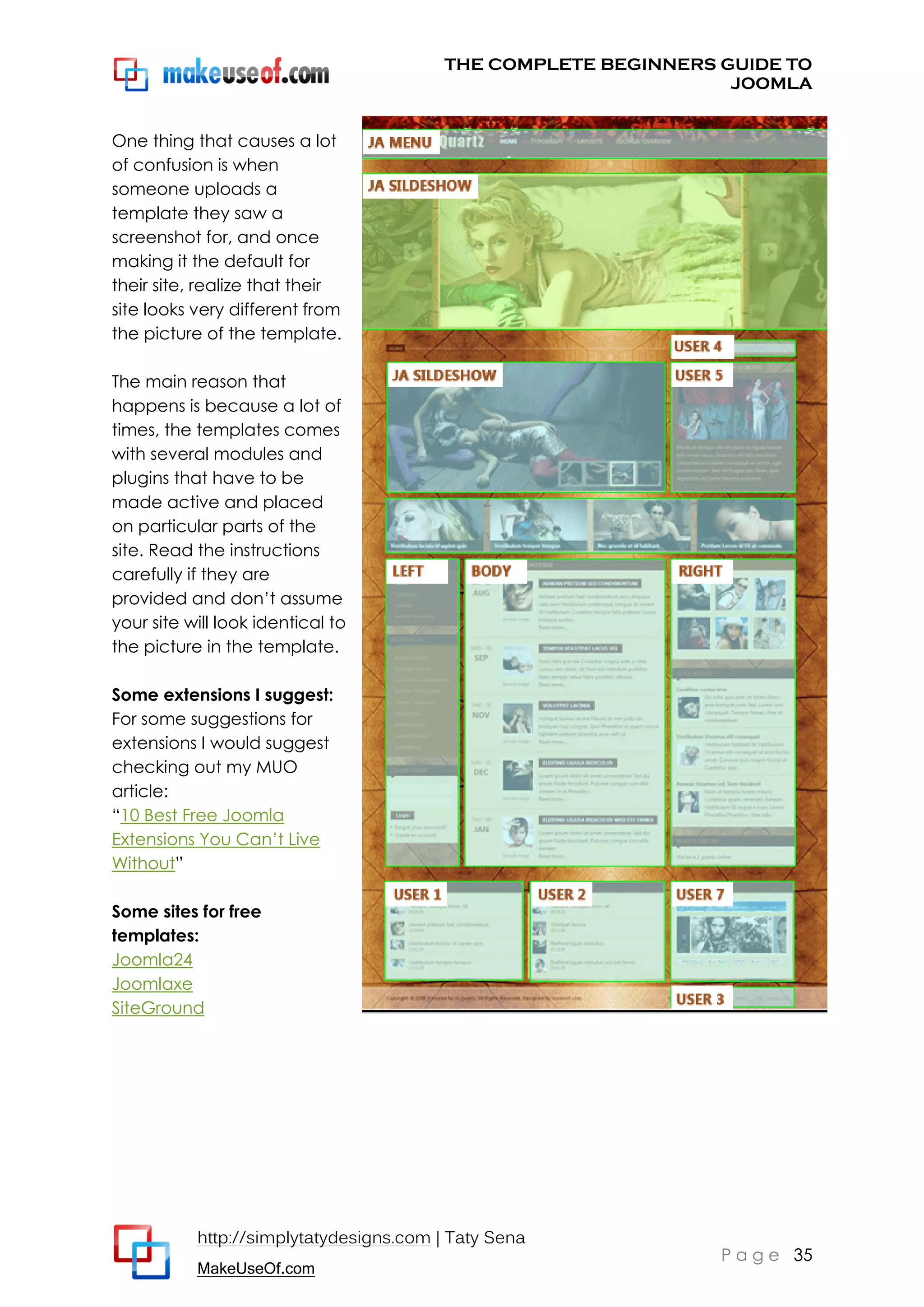 THE COMPLETE BEGINNERS GUIDE TO
JOOMLA
One thing that causes a lot
of confusion is when
someone uploads a
template they saw a
screenshot for, and once
making it the default for
their site, realize that their
site looks very different from
the picture of the template.
The main reason that
happens is because a lot of
times, the templates comes
with several modules and
plugins that have to be
made active and placed
on particular parts of the
site. Read the instructions
carefully if they are
provided and don’t assume
your site will look identical to
the picture in the template.
Some extensions I suggest:
For some suggestions for
extensions I would suggest
checking out my MUO
article:
“10 Best Free Joomla
Extensions You Can’t Live
Without”
Some sites for free
templates:
Joomla24
Joomlaxe
SiteGround

http://simplytatydesigns.com | Taty Sena
MakeUseOf.com

P a g e 35

 