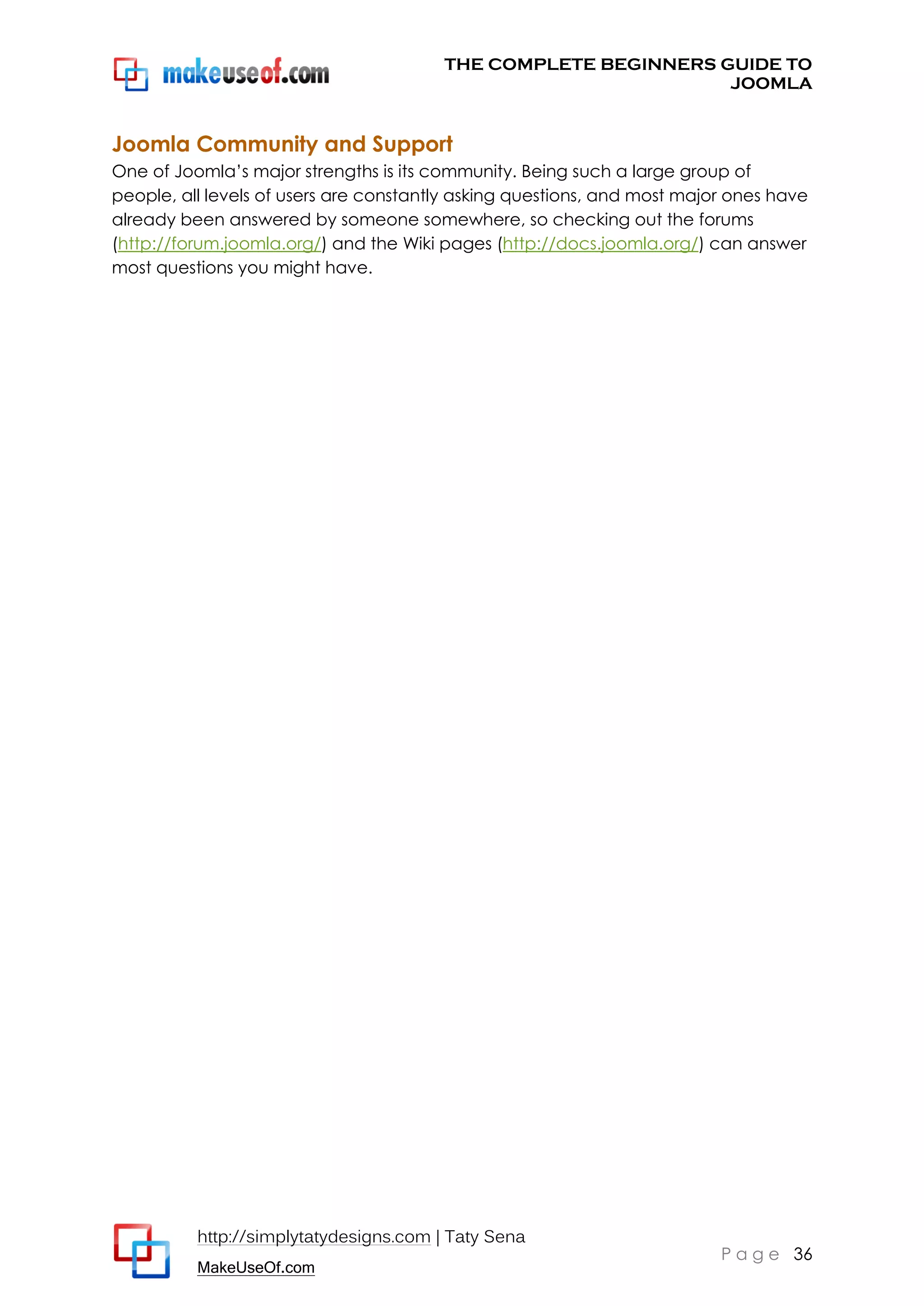 THE COMPLETE BEGINNERS GUIDE TO
JOOMLA

Joomla Community and Support
One of Joomla’s major strengths is its community. Being such a large group of
people, all levels of users are constantly asking questions, and most major ones have
already been answered by someone somewhere, so checking out the forums
(http://forum.joomla.org/) and the Wiki pages (http://docs.joomla.org/) can answer
most questions you might have.

http://simplytatydesigns.com | Taty Sena
MakeUseOf.com

P a g e 36

 