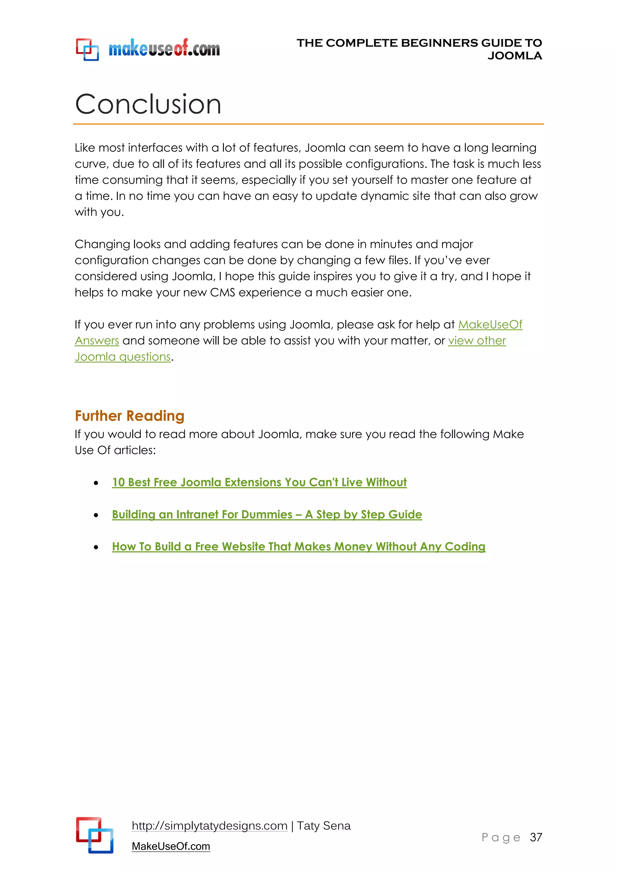 THE COMPLETE BEGINNERS GUIDE TO
JOOMLA

Conclusion
Like most interfaces with a lot of features, Joomla can seem to have a long learning
curve, due to all of its features and all its possible configurations. The task is much less
time consuming that it seems, especially if you set yourself to master one feature at
a time. In no time you can have an easy to update dynamic site that can also grow
with you.
Changing looks and adding features can be done in minutes and major
configuration changes can be done by changing a few files. If you’ve ever
considered using Joomla, I hope this guide inspires you to give it a try, and I hope it
helps to make your new CMS experience a much easier one.
If you ever run into any problems using Joomla, please ask for help at MakeUseOf
Answers and someone will be able to assist you with your matter, or view other
Joomla questions.

Further Reading
If you would to read more about Joomla, make sure you read the following Make
Use Of articles:


10 Best Free Joomla Extensions You Can't Live Without



Building an Intranet For Dummies – A Step by Step Guide



How To Build a Free Website That Makes Money Without Any Coding

http://simplytatydesigns.com | Taty Sena
MakeUseOf.com

P a g e 37

 