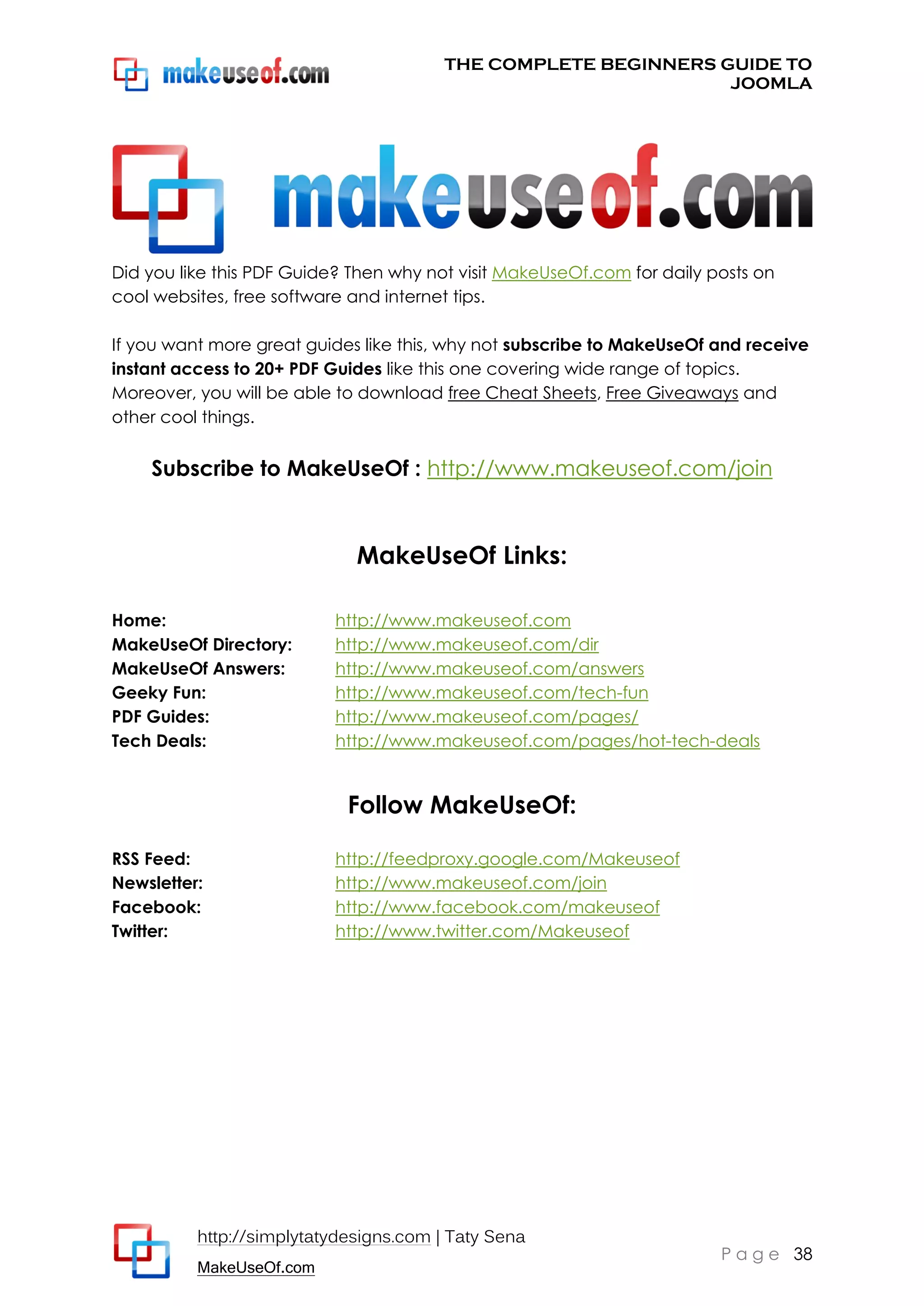 THE COMPLETE BEGINNERS GUIDE TO
JOOMLA

Did you like this PDF Guide? Then why not visit MakeUseOf.com for daily posts on
cool websites, free software and internet tips.
If you want more great guides like this, why not subscribe to MakeUseOf and receive
instant access to 20+ PDF Guides like this one covering wide range of topics.
Moreover, you will be able to download free Cheat Sheets, Free Giveaways and
other cool things.

Subscribe to MakeUseOf : http://www.makeuseof.com/join

MakeUseOf Links:
Home:
MakeUseOf Directory:
MakeUseOf Answers:
Geeky Fun:
PDF Guides:
Tech Deals:

http://www.makeuseof.com
http://www.makeuseof.com/dir
http://www.makeuseof.com/answers
http://www.makeuseof.com/tech-fun
http://www.makeuseof.com/pages/
http://www.makeuseof.com/pages/hot-tech-deals

Follow MakeUseOf:
RSS Feed:
Newsletter:
Facebook:
Twitter:

http://feedproxy.google.com/Makeuseof
http://www.makeuseof.com/join
http://www.facebook.com/makeuseof
http://www.twitter.com/Makeuseof

http://simplytatydesigns.com | Taty Sena
MakeUseOf.com

P a g e 38

 