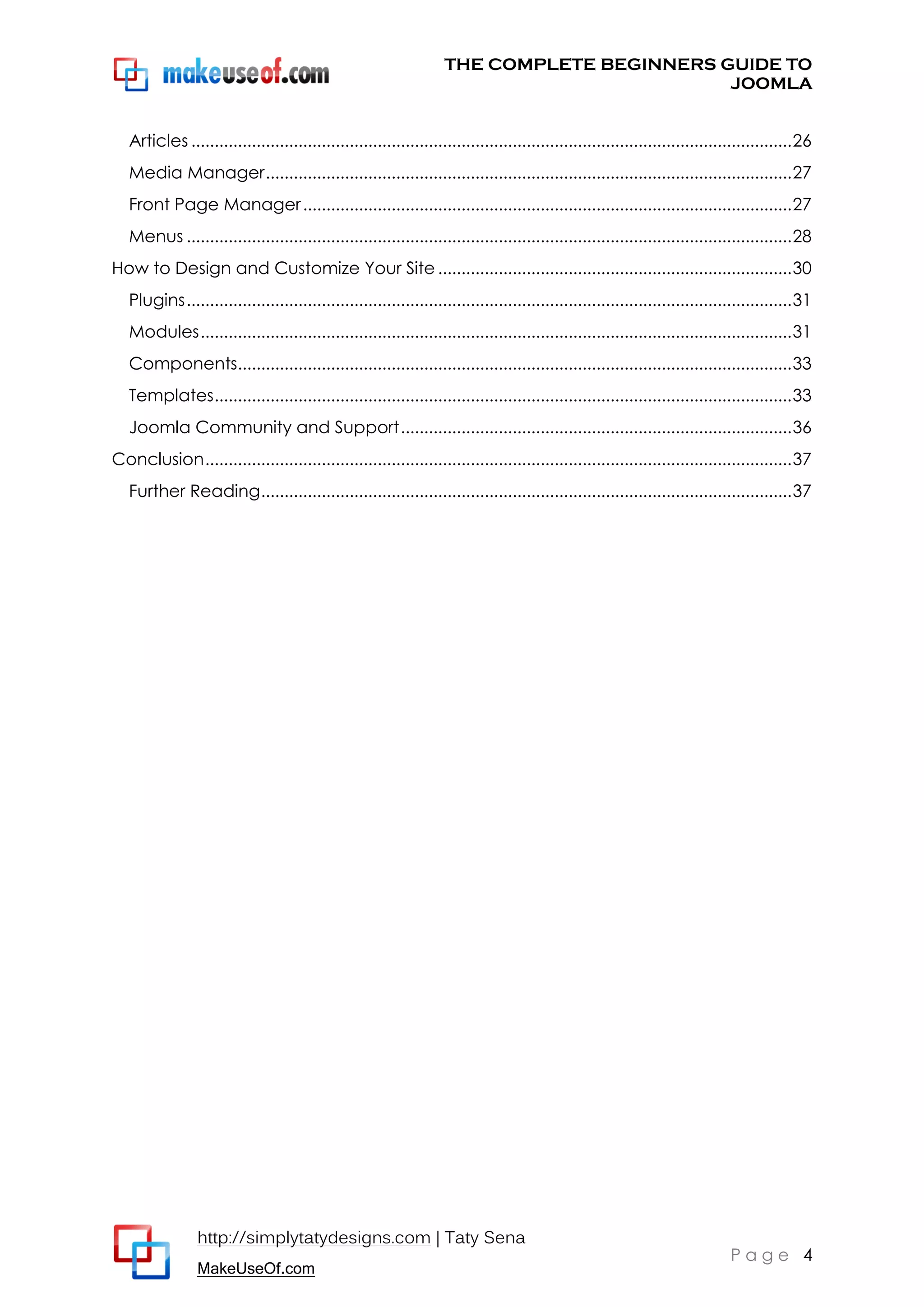 THE COMPLETE BEGINNERS GUIDE TO
JOOMLA
Articles ................................................................................................................................. 26
Media Manager ................................................................................................................. 27
Front Page Manager ......................................................................................................... 27
Menus .................................................................................................................................. 28
How to Design and Customize Your Site ............................................................................ 30
Plugins .................................................................................................................................. 31
Modules ............................................................................................................................... 31
Components....................................................................................................................... 33
Templates ............................................................................................................................ 33
Joomla Community and Support .................................................................................... 36
Conclusion .............................................................................................................................. 37
Further Reading .................................................................................................................. 37

http://simplytatydesigns.com | Taty Sena
MakeUseOf.com

Page 4

 