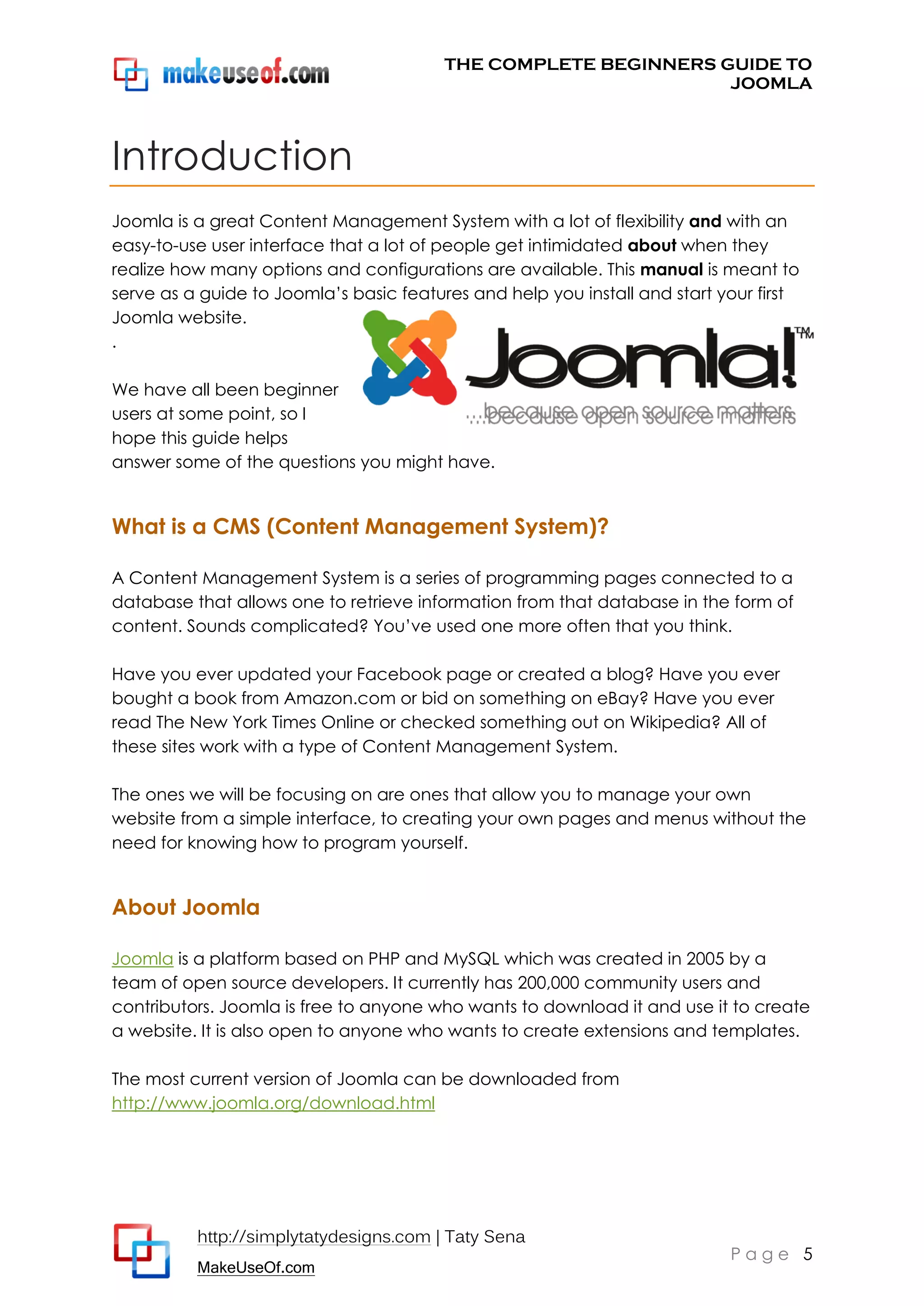 THE COMPLETE BEGINNERS GUIDE TO
JOOMLA

Introduction
Joomla is a great Content Management System with a lot of flexibility and with an
easy-to-use user interface that a lot of people get intimidated about when they
realize how many options and configurations are available. This manual is meant to
serve as a guide to Joomla’s basic features and help you install and start your first
Joomla website.
.
We have all been beginner
users at some point, so I
hope this guide helps
answer some of the questions you might have.

What is a CMS (Content Management System)?
A Content Management System is a series of programming pages connected to a
database that allows one to retrieve information from that database in the form of
content. Sounds complicated? You’ve used one more often that you think.
Have you ever updated your Facebook page or created a blog? Have you ever
bought a book from Amazon.com or bid on something on eBay? Have you ever
read The New York Times Online or checked something out on Wikipedia? All of
these sites work with a type of Content Management System.
The ones we will be focusing on are ones that allow you to manage your own
website from a simple interface, to creating your own pages and menus without the
need for knowing how to program yourself.

About Joomla
Joomla is a platform based on PHP and MySQL which was created in 2005 by a
team of open source developers. It currently has 200,000 community users and
contributors. Joomla is free to anyone who wants to download it and use it to create
a website. It is also open to anyone who wants to create extensions and templates.
The most current version of Joomla can be downloaded from
http://www.joomla.org/download.html

http://simplytatydesigns.com | Taty Sena
MakeUseOf.com

Page 5

 