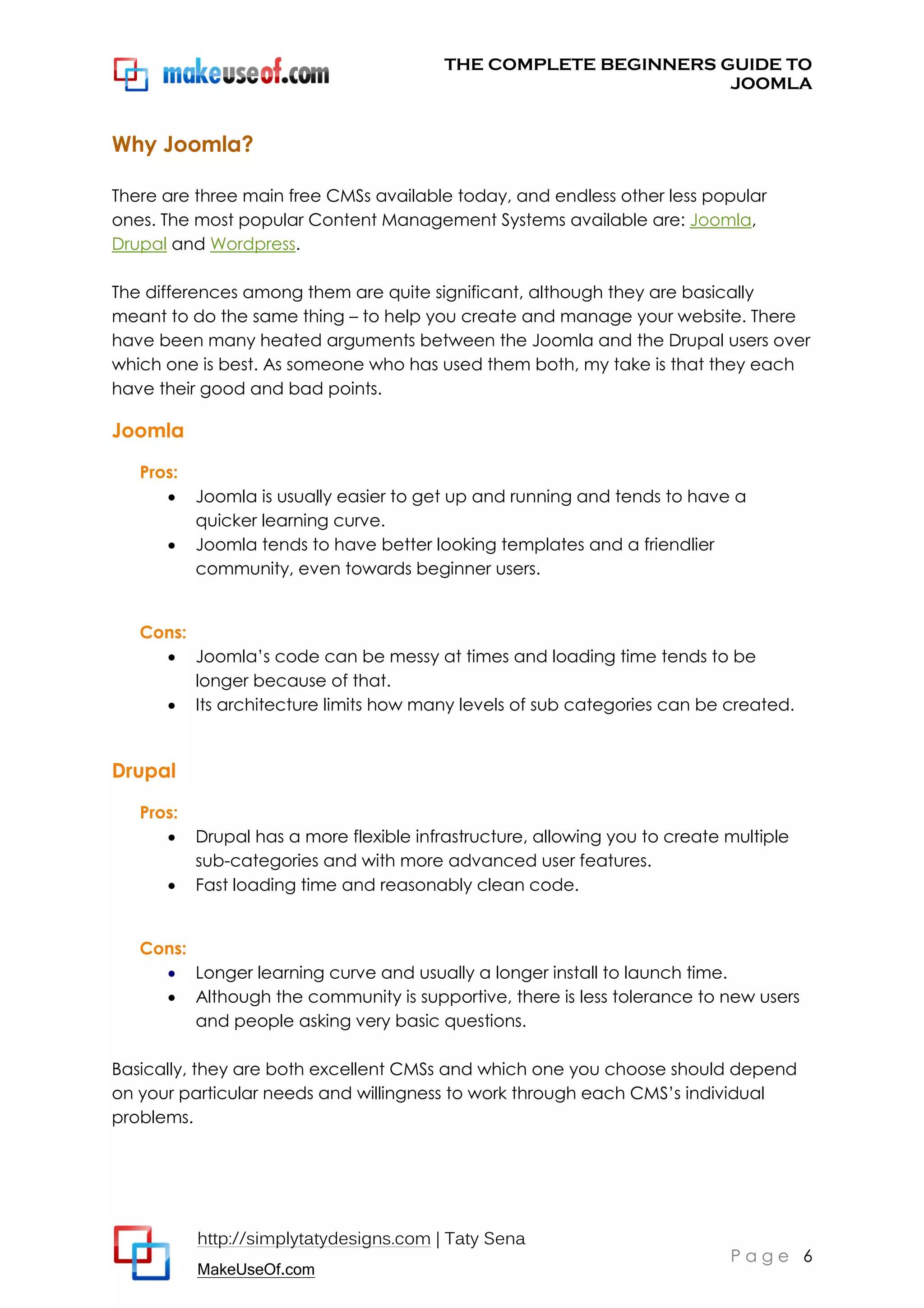 THE COMPLETE BEGINNERS GUIDE TO
JOOMLA

Why Joomla?
There are three main free CMSs available today, and endless other less popular
ones. The most popular Content Management Systems available are: Joomla,
Drupal and Wordpress.
The differences among them are quite significant, although they are basically
meant to do the same thing – to help you create and manage your website. There
have been many heated arguments between the Joomla and the Drupal users over
which one is best. As someone who has used them both, my take is that they each
have their good and bad points.

Joomla
Pros:



Joomla is usually easier to get up and running and tends to have a
quicker learning curve.
Joomla tends to have better looking templates and a friendlier
community, even towards beginner users.

Cons:
 Joomla’s code can be messy at times and loading time tends to be
longer because of that.
 Its architecture limits how many levels of sub categories can be created.

Drupal
Pros:



Drupal has a more flexible infrastructure, allowing you to create multiple
sub-categories and with more advanced user features.
Fast loading time and reasonably clean code.

Cons:
 Longer learning curve and usually a longer install to launch time.
 Although the community is supportive, there is less tolerance to new users
and people asking very basic questions.
Basically, they are both excellent CMSs and which one you choose should depend
on your particular needs and willingness to work through each CMS’s individual
problems.

http://simplytatydesigns.com | Taty Sena
MakeUseOf.com

Page 6

 
