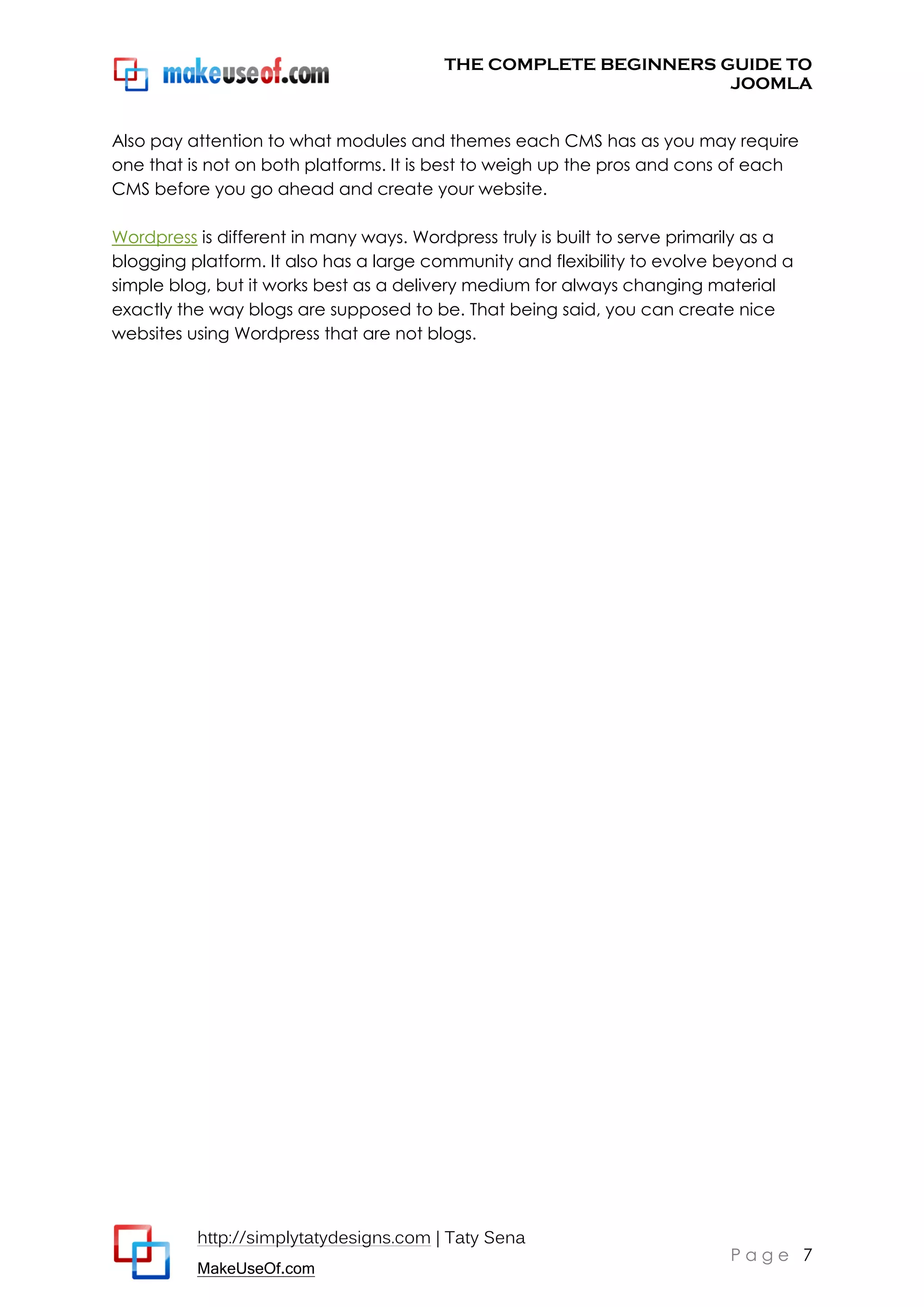 THE COMPLETE BEGINNERS GUIDE TO
JOOMLA
Also pay attention to what modules and themes each CMS has as you may require
one that is not on both platforms. It is best to weigh up the pros and cons of each
CMS before you go ahead and create your website.
Wordpress is different in many ways. Wordpress truly is built to serve primarily as a
blogging platform. It also has a large community and flexibility to evolve beyond a
simple blog, but it works best as a delivery medium for always changing material
exactly the way blogs are supposed to be. That being said, you can create nice
websites using Wordpress that are not blogs.

http://simplytatydesigns.com | Taty Sena
MakeUseOf.com

Page 7

 