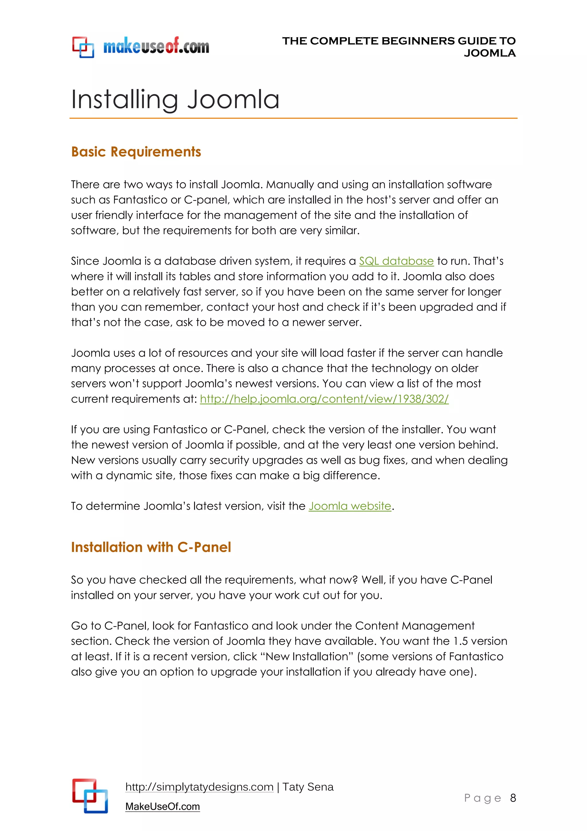 THE COMPLETE BEGINNERS GUIDE TO
JOOMLA

Installing Joomla
Basic Requirements
There are two ways to install Joomla. Manually and using an installation software
such as Fantastico or C-panel, which are installed in the host’s server and offer an
user friendly interface for the management of the site and the installation of
software, but the requirements for both are very similar.
Since Joomla is a database driven system, it requires a SQL database to run. That’s
where it will install its tables and store information you add to it. Joomla also does
better on a relatively fast server, so if you have been on the same server for longer
than you can remember, contact your host and check if it’s been upgraded and if
that’s not the case, ask to be moved to a newer server.
Joomla uses a lot of resources and your site will load faster if the server can handle
many processes at once. There is also a chance that the technology on older
servers won’t support Joomla’s newest versions. You can view a list of the most
current requirements at: http://help.joomla.org/content/view/1938/302/
If you are using Fantastico or C-Panel, check the version of the installer. You want
the newest version of Joomla if possible, and at the very least one version behind.
New versions usually carry security upgrades as well as bug fixes, and when dealing
with a dynamic site, those fixes can make a big difference.
To determine Joomla’s latest version, visit the Joomla website.

Installation with C-Panel
So you have checked all the requirements, what now? Well, if you have C-Panel
installed on your server, you have your work cut out for you.
Go to C-Panel, look for Fantastico and look under the Content Management
section. Check the version of Joomla they have available. You want the 1.5 version
at least. If it is a recent version, click “New Installation” (some versions of Fantastico
also give you an option to upgrade your installation if you already have one).

http://simplytatydesigns.com | Taty Sena
MakeUseOf.com

Page 8

 