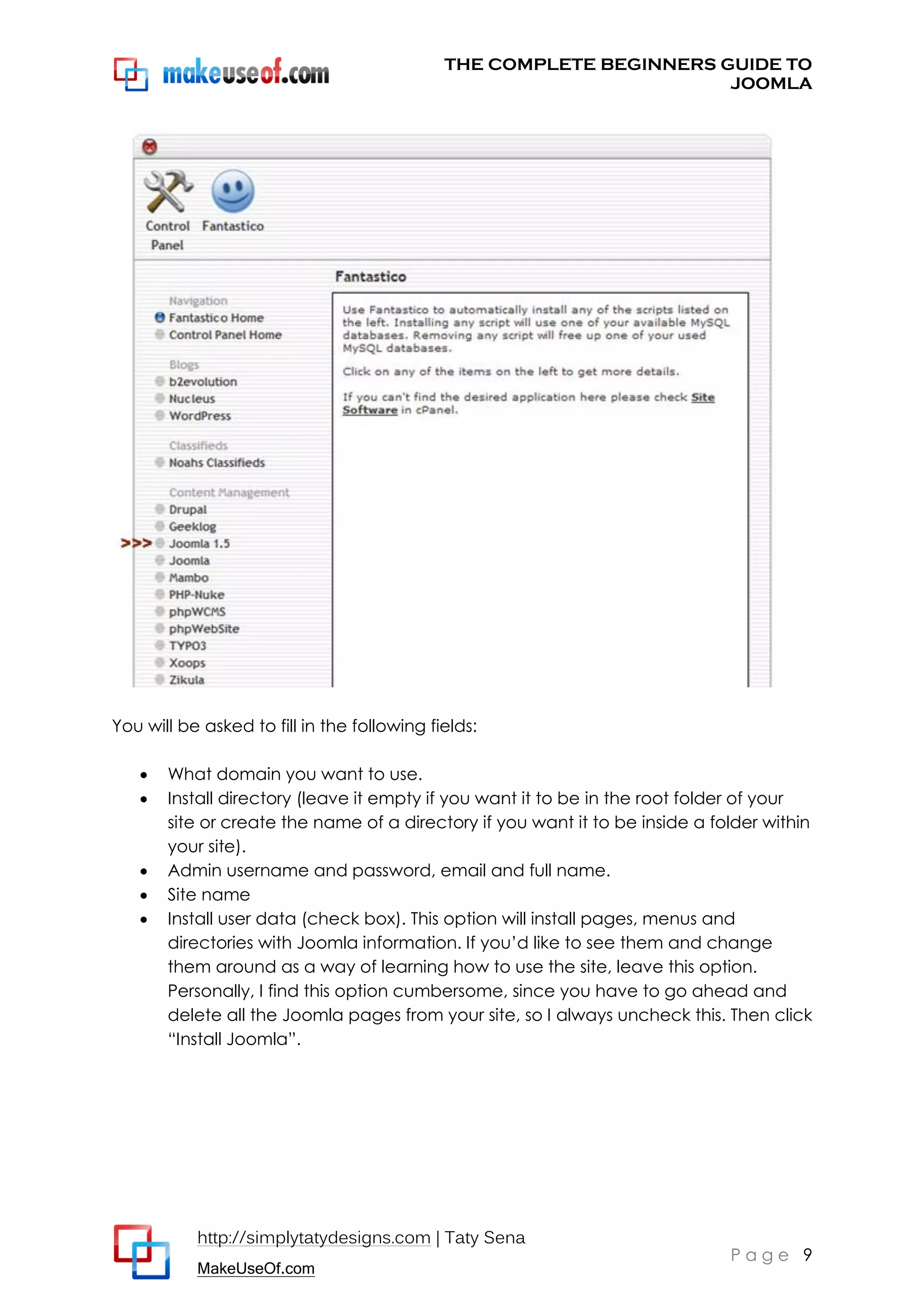 THE COMPLETE BEGINNERS GUIDE TO
JOOMLA

You will be asked to fill in the following fields:







What domain you want to use.
Install directory (leave it empty if you want it to be in the root folder of your
site or create the name of a directory if you want it to be inside a folder within
your site).
Admin username and password, email and full name.
Site name
Install user data (check box). This option will install pages, menus and
directories with Joomla information. If you’d like to see them and change
them around as a way of learning how to use the site, leave this option.
Personally, I find this option cumbersome, since you have to go ahead and
delete all the Joomla pages from your site, so I always uncheck this. Then click
“Install Joomla”.

http://simplytatydesigns.com | Taty Sena
MakeUseOf.com

Page 9

 