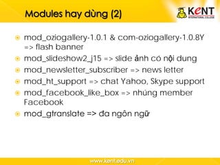    mod_oziogallery-1.0.1 & com-oziogallery-1.0.8Y
    => flash banner
   mod_slideshow2_j15 => slide ảnh có nội dung
   mod_newsletter_subscriber => news letter
   mod_ht_support => chat Yahoo, Skype support
   mod_facebook_like_box => nhúng member
    Facebook
   mod_gtranslate => đa ngôn ngữ
 