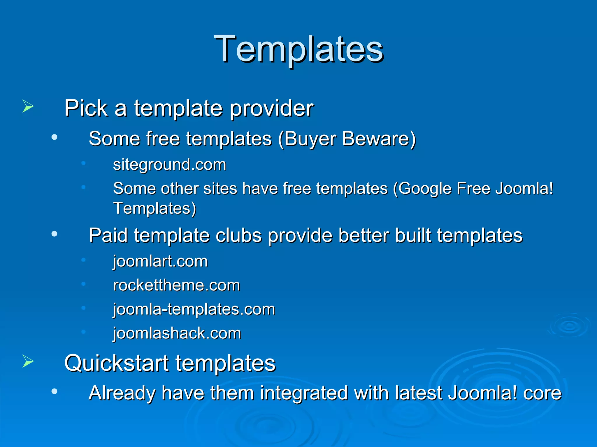 Templates Pick a template provider Some free templates (Buyer Beware) siteground.com Some other sites have free templates (Google Free Joomla! Templates) Paid template clubs provide better built templates joomlart.com rockettheme.com joomla-templates.com joomlashack.com Quickstart templates Already have them integrated with latest Joomla! core   