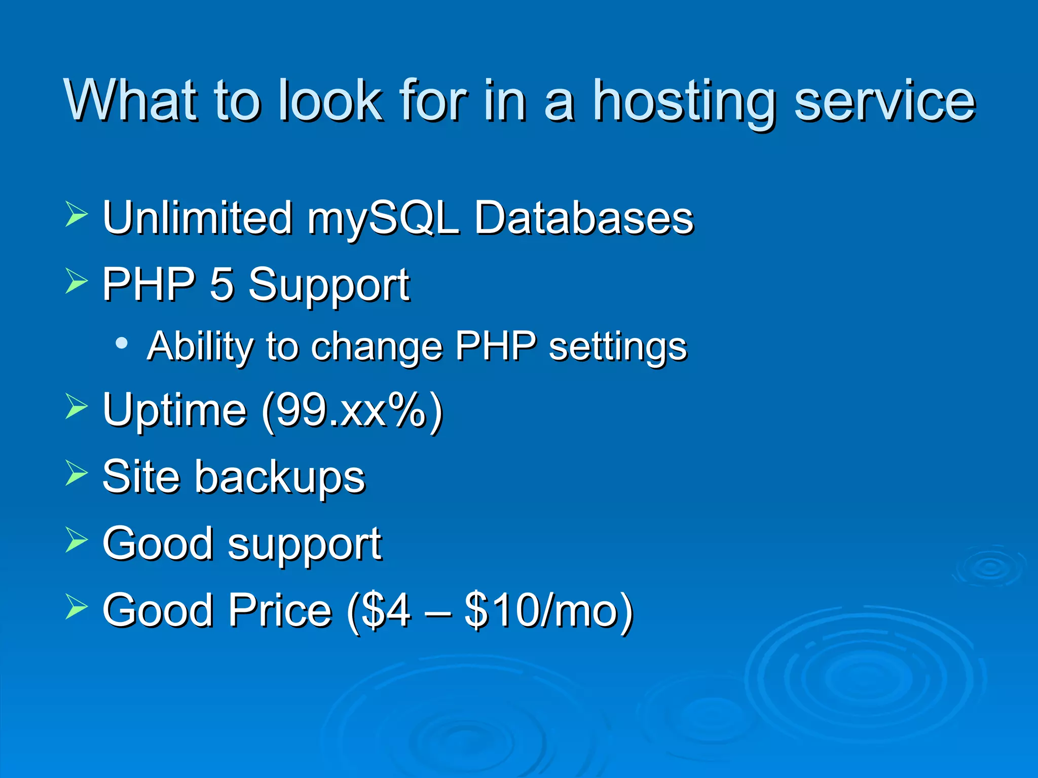 What to look for in a hosting service Unlimited mySQL Databases PHP 5 Support Ability to change PHP settings Uptime (99.xx%) Site backups Good support Good Price ($4 – $10/mo) 