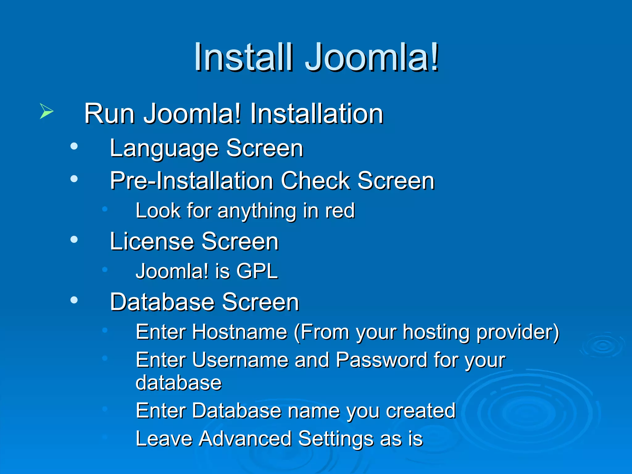 Install Joomla! Run Joomla! Installation Language Screen Pre-Installation Check Screen Look for anything in red License Screen Joomla! is GPL Database Screen Enter Hostname (From your hosting provider) Enter Username and Password for your database Enter Database name you created Leave Advanced Settings as is 