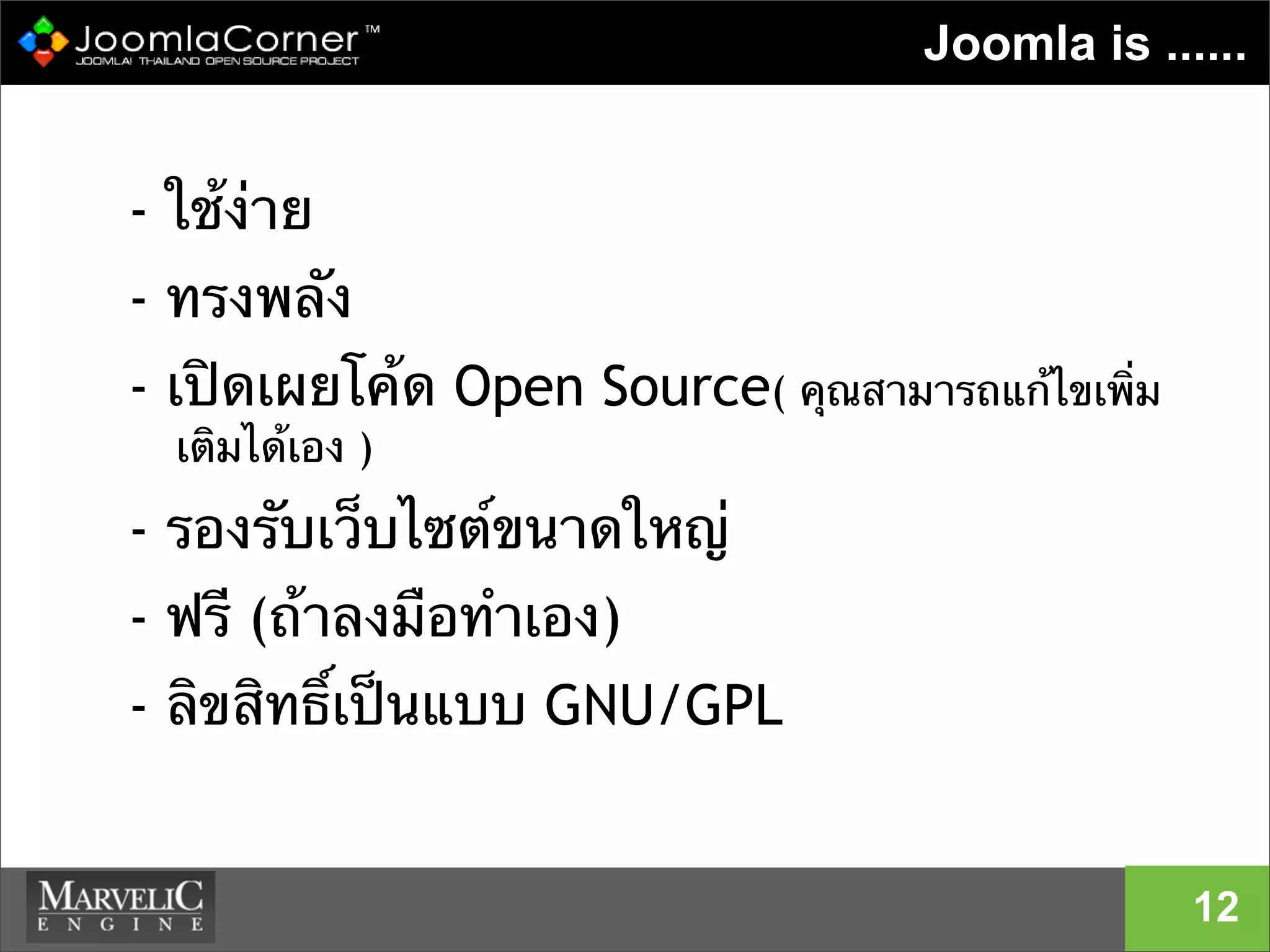 Joomla is ......
- ใช้ง่าย
- ทรงพลัง
- เปิดเผยโค้ด Open Source( คุณสามารถแก้ไขเพิ่ม
เติมได้เอง )
- รองรับเว็บไซต์ขนาดใหญ่
- ฟรี (ถ้าลงมือทําเอง)
- ลิขสิทธิ์เป็นแบบ GNU/GPL
12
 