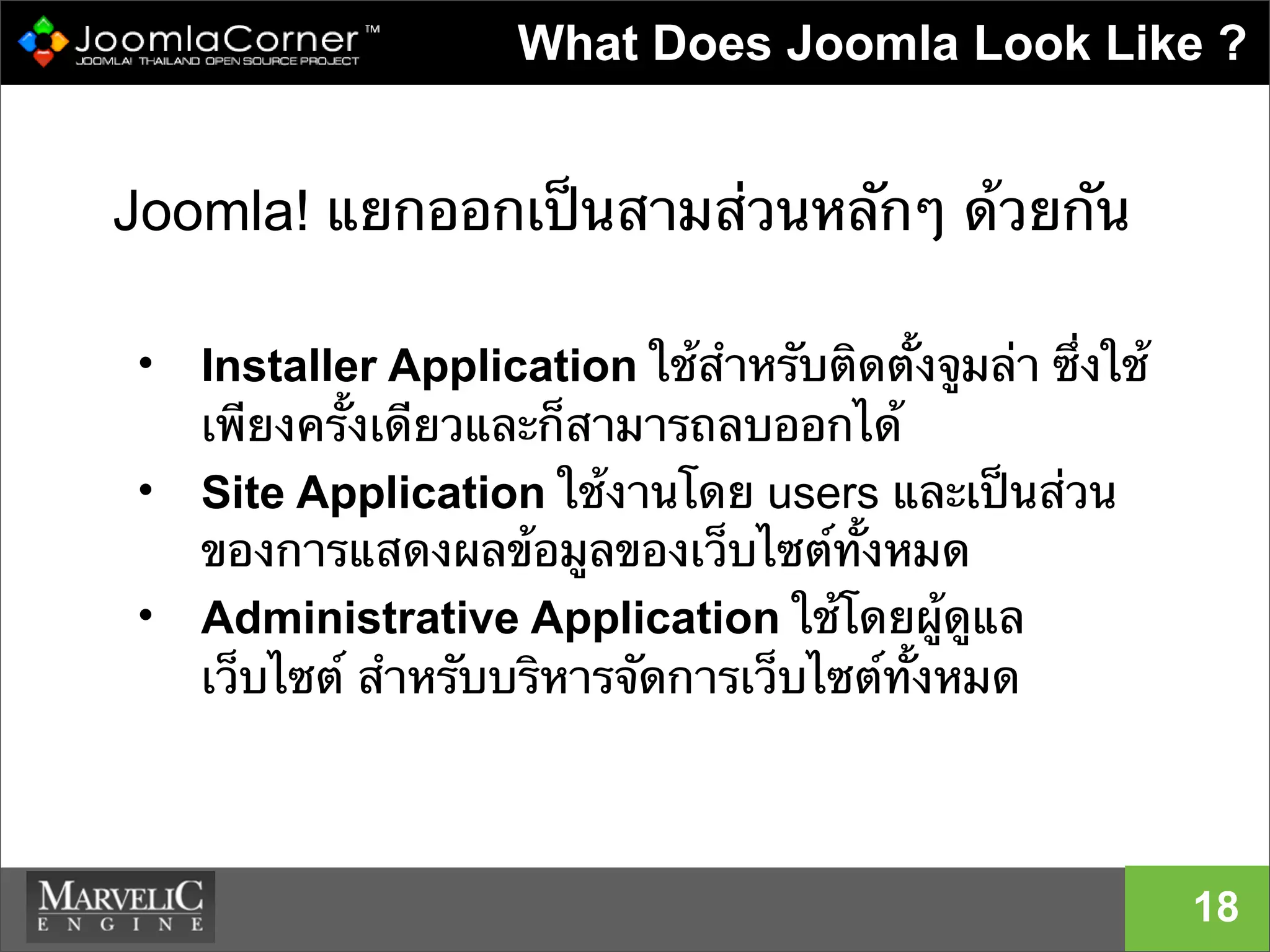 18
What Does Joomla Look Like ?
Joomla! แยกออกเป็นสามส่วนหลักๆ ด้วยกัน
• Installer Application ใช้สําหรับติดตั้งจูมล่า ซึ่งใช้
เพียงครั้งเดียวและก็สามารถลบออกได้
• Site Application ใช้งานโดย users และเป็นส่วน
ของการแสดงผลข้อมูลของเว็บไซต์ทั้งหมด
• Administrative Application ใช้โดยผู้ดูแล
เว็บไซต์ สําหรับบริหารจัดการเว็บไซต์ทั้งหมด
 