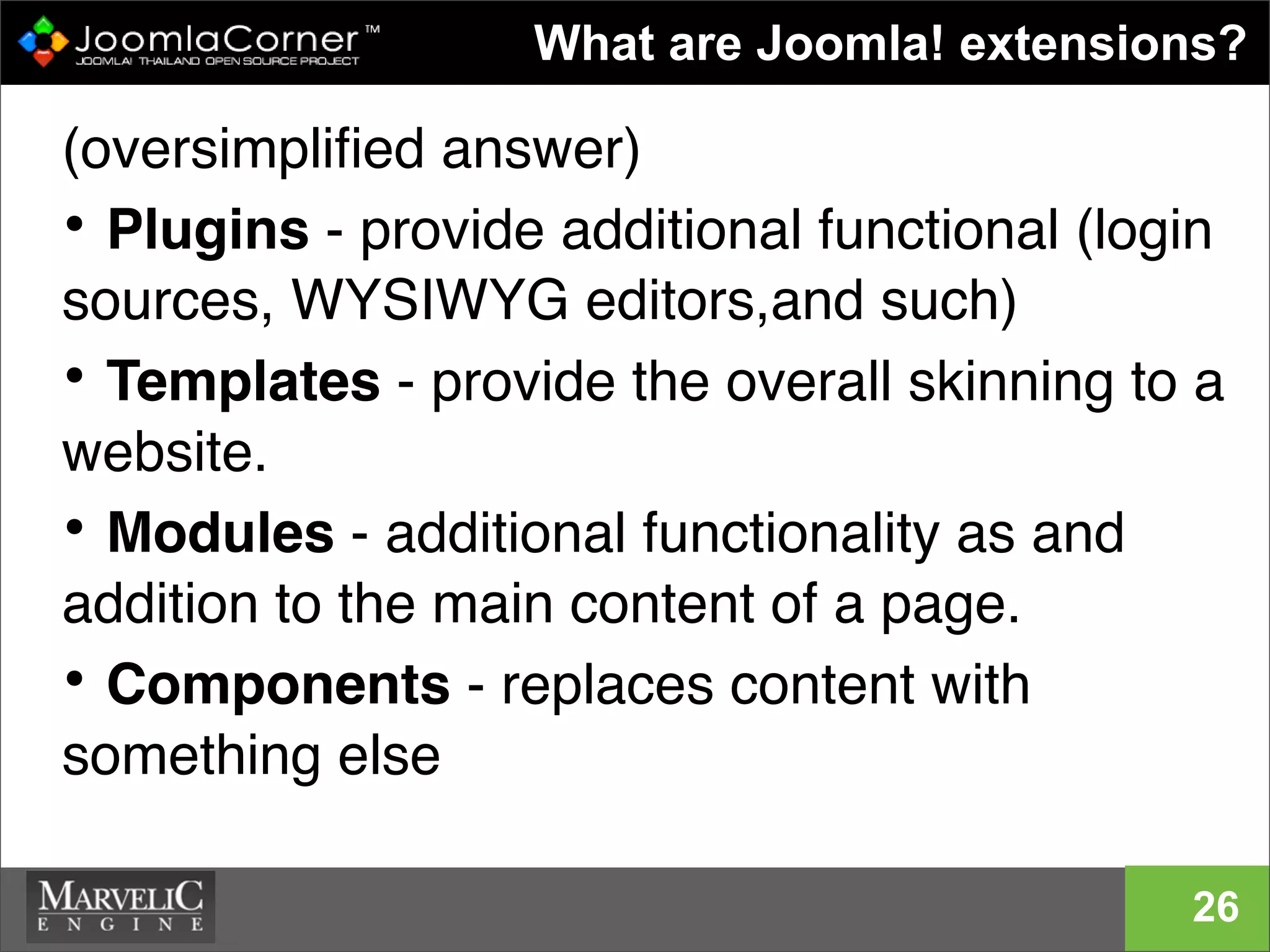 (oversimpliﬁed answer)
• Plugins - provide additional functional (login
sources, WYSIWYG editors,and such)
• Templates - provide the overall skinning to a
website.
• Modules - additional functionality as and
addition to the main content of a page.
• Components - replaces content with
something else
9
What are Joomla! extensions?
26
 