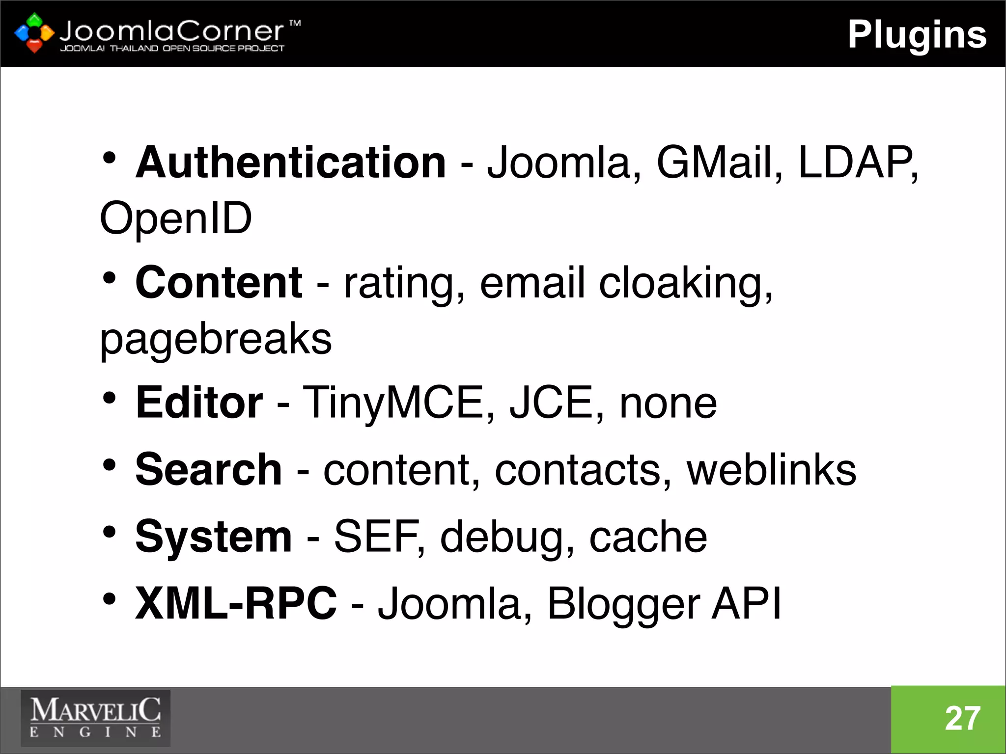 • Authentication - Joomla, GMail, LDAP,
OpenID
• Content - rating, email cloaking,
pagebreaks
• Editor - TinyMCE, JCE, none
• Search - content, contacts, weblinks
• System - SEF, debug, cache
• XML-RPC - Joomla, Blogger API
Plugins
27
 