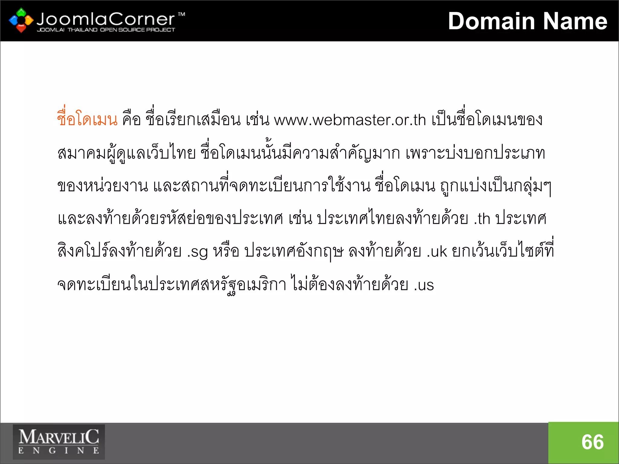 Domain Name
66
ชื่อโดเมน คือ ชื่อเรียกเสมือน เชน www.webmaster.or.th เปนชื่อโดเมนของ
สมาคมผูดูแลเว็บไทย ชื่อโดเมนนั้นมีความสำคัญมาก เพราะบงบอกประเภท
ของหนวยงาน และสถานที่จดทะเบียนการใชงาน ชื่อโดเมน ถูกแบงเปนกลุมๆ
และลงทายดวยรหัสยอของประเทศ เชน ประเทศไทยลงทายดวย .th ประเทศ
สิงคโปรลงทายดวย .sg หรือ ประเทศอังกฤษ ลงทายดวย .uk ยกเวนเว็บไซตที่
จดทะเบียนในประเทศสหรัฐอเมริกา ไมตองลงทายดวย .us
 