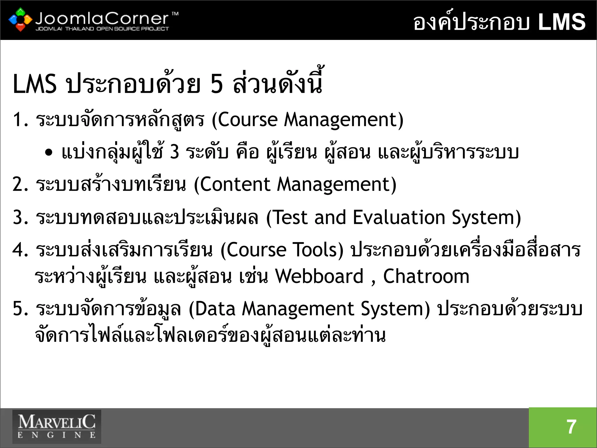 องค์ประกอบ LMS
LMS ประกอบด้วย 5 ส่วนดังนี้
1. ระบบจัดการหลักสูตร (Course Management)
• แบ่งกลุ่มผู้ใช้ 3 ระดับ คือ ผู้เรียน ผู้สอน และผู้บริหารระบบ
2. ระบบสร้างบทเรียน (Content Management)
3. ระบบทดสอบและประเมินผล (Test and Evaluation System)
4. ระบบส่งเสริมการเรียน (Course Tools) ประกอบด้วยเครื่องมือสื่อสาร
ระหว่างผู้เรียน และผู้สอน เช่น Webboard , Chatroom
5. ระบบจัดการข้อมูล (Data Management System) ประกอบด้วยระบบ
จัดการไฟล์และโฟลเดอร์ของผู้สอนแต่ละท่าน
7
 