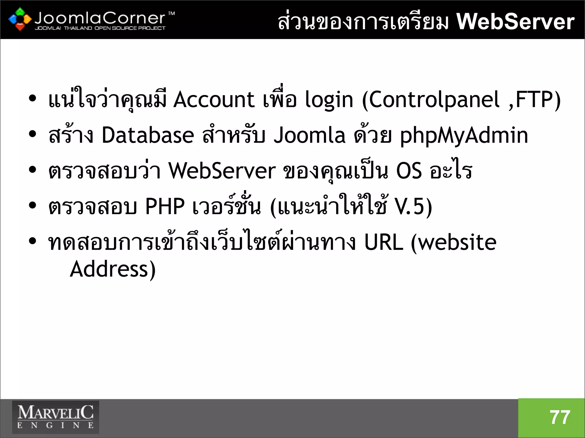 ส่วนของการเตรียม WebServer
• แน่ใจว่าคุณมี Account เพื่อ login (Controlpanel ,FTP)
• สร้าง Database สําหรับ Joomla ด้วย phpMyAdmin
• ตรวจสอบว่า WebServer ของคุณเป็น OS อะไร
• ตรวจสอบ PHP เวอร์ชั่น (แนะนําให้ใช้ V.5)
• ทดสอบการเข้าถึงเว็บไซต์ผ่านทาง URL (website
Address)
77
 