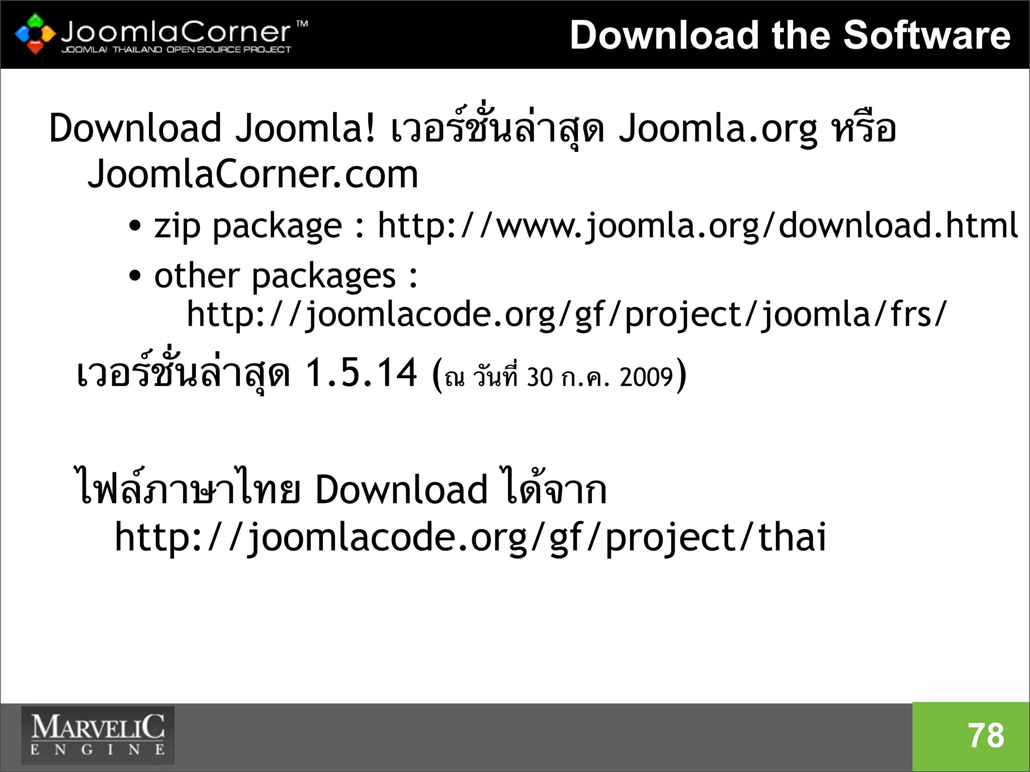 Download the Software
Download Joomla! เวอร์ชั่นล่าสุด Joomla.org หรือ
JoomlaCorner.com
• zip package : http://www.joomla.org/download.html
• other packages :
http://joomlacode.org/gf/project/joomla/frs/
เวอร์ชั่นล่าสุด 1.5.14 (ณ วันที่ 30 ก.ค. 2009)
ไฟล์ภาษาไทย Download ได้จาก
http://joomlacode.org/gf/project/thai
78
 