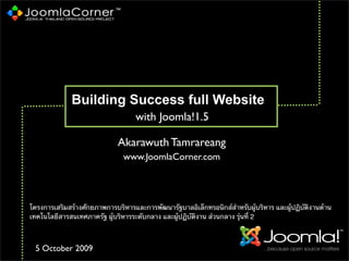Building Success full Website
www.JoomlaCorner.com
with Joomla!1.5
โครงการเสริมสร้างศักยภาพการบริหารและการพัฒนารัฐบาลอิเล็กทรอนิกส์สําหรับผู้บริหาร และผู้ปฏิบัติงานด้าน
เทคโนโลยีสารสนเทศภาครัฐ ผู้บริหารระดับกลาง และผู้ปฏิบัติงาน ส่วนกลาง รุ่นที่ 2
Akarawuth Tamrareang
5 October 2009
 