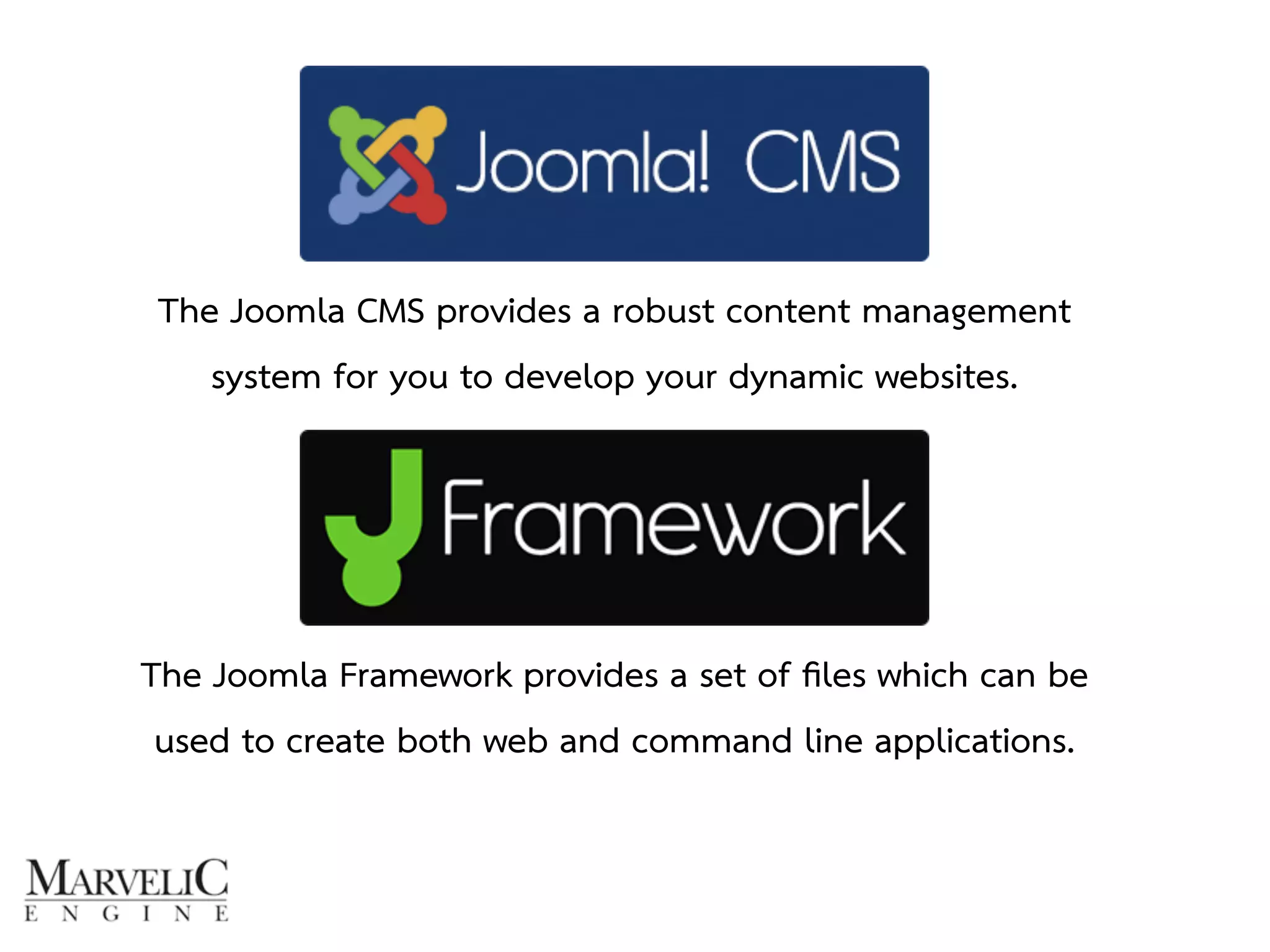 The Joomla CMS provides a robust content management 
system for you to develop your dynamic websites. 
The Joomla Framework provides a set of files which can be 
used to create both web and command line applications. 
 