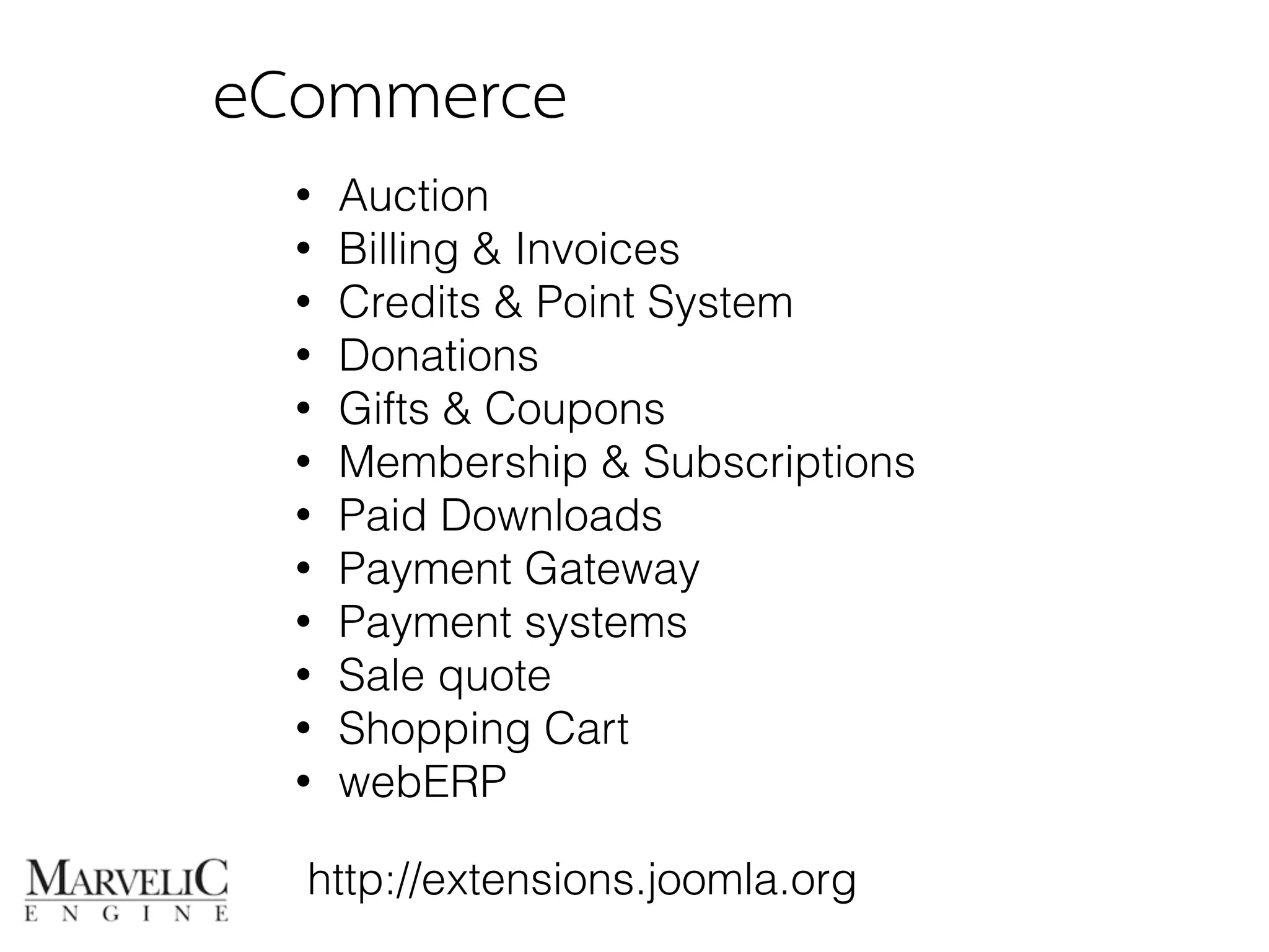 eCommerce 
• Auction 
• Billing & Invoices 
• Credits & Point System 
• Donations 
• Gifts & Coupons 
• Membership & Subscriptions 
• Paid Downloads 
• Payment Gateway 
• Payment systems 
• Sale quote 
• Shopping Cart 
• webERP 
http://extensions.joomla.org 
 