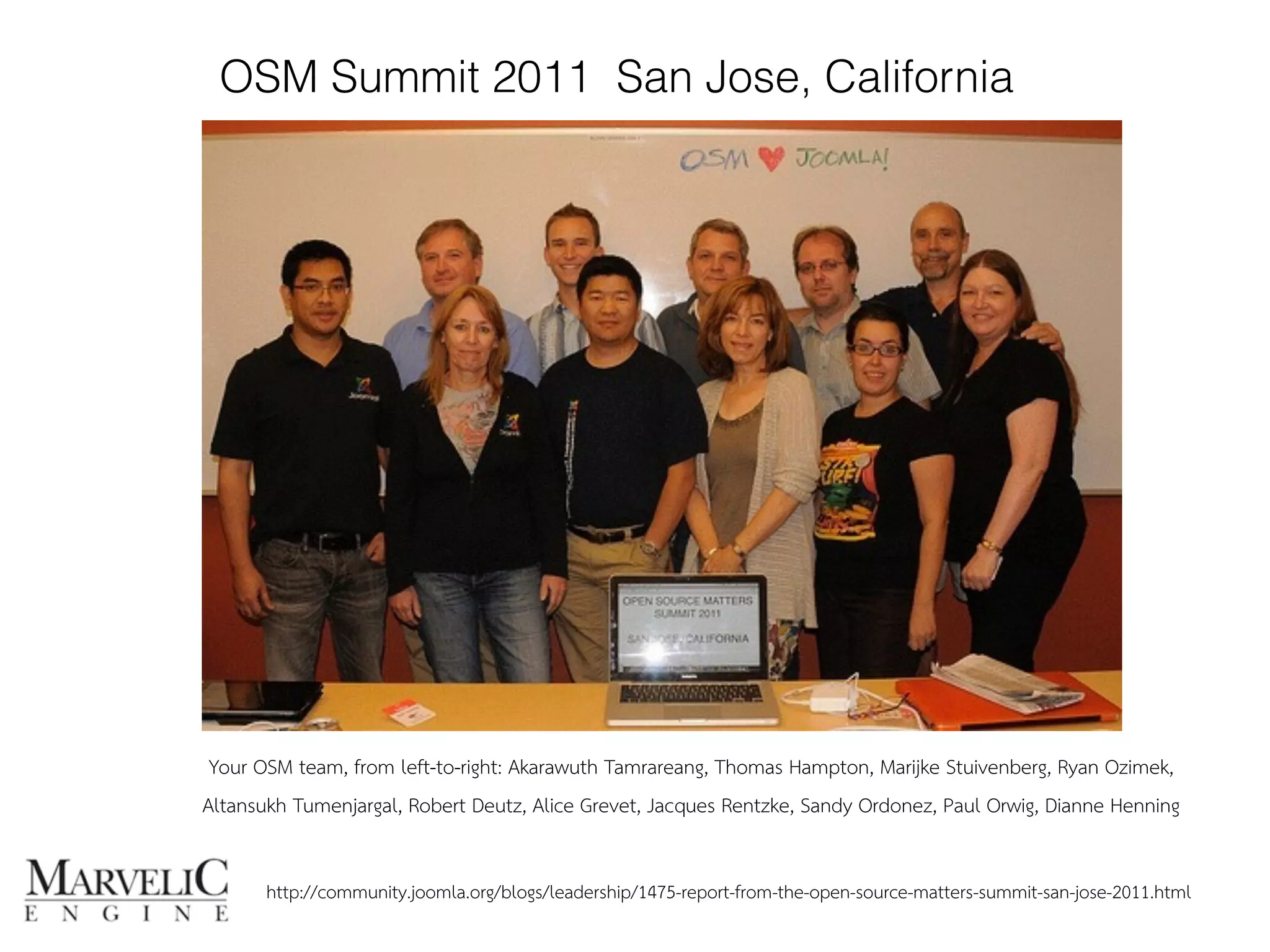 OSM Summit 2011 San Jose, California 
Your OSM team, from left-to-right: Akarawuth Tamrareang, Thomas Hampton, Marijke Stuivenberg, Ryan Ozimek, 
Altansukh Tumenjargal, Robert Deutz, Alice Grevet, Jacques Rentzke, Sandy Ordonez, Paul Orwig, Dianne Henning 
http://community.joomla.org/blogs/leadership/1475-report-from-the-open-source-matters-summit-san-jose-2011.html 
 