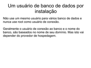 Um usuário de banco de dados por
              instalação
Não use um mesmo usuário para vários banco de dados e
nunca use root como usuário de conexão.

Geralmente o usuário de conexão ao banco e o nome do
banco, são baseados no nome de seu domínio. Mas isto vai
depender do provedor de hospedagem.
 