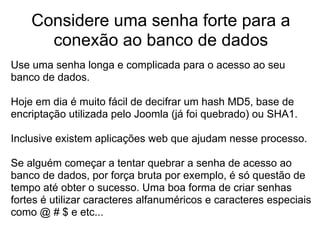 Considere uma senha forte para a
      conexão ao banco de dados
Use uma senha longa e complicada para o acesso ao seu
banco de dados.

Hoje em dia é muito fácil de decifrar um hash MD5, base de
encriptação utilizada pelo Joomla (já foi quebrado) ou SHA1.

Inclusive existem aplicações web que ajudam nesse processo.

Se alguém começar a tentar quebrar a senha de acesso ao
banco de dados, por força bruta por exemplo, é só questão de
tempo até obter o sucesso. Uma boa forma de criar senhas
fortes é utilizar caracteres alfanuméricos e caracteres especiais
como @ # $ e etc...
 