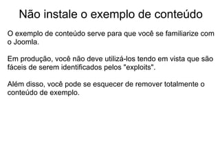 Não instale o exemplo de conteúdo
O exemplo de conteúdo serve para que você se familiarize com
o Joomla.

Em produção, você não deve utilizá-los tendo em vista que são
fáceis de serem identificados pelos "exploits".

Além disso, você pode se esquecer de remover totalmente o
conteúdo de exemplo.
 